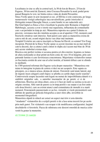 28
Localitatea in sine se afla in centrul tarii, la 50 de km de Brasov, 25 km de
Fagaras, 30 km nord de Zarnesti, intre Cocoasa Persanilor la nord, podul peste
paraul Bungetu la vest, iar limita estica e data de dealul Persanilor.
Sinca Veche apare in acte incepand cu sec. al XII-lea si este cunoscuta, pe langa
numeroasele vestigii arheologice inca nevalorificate, gratie istoricului si
filologului roman Gheorghe Sincai, a carui famile isi are radacinile aici.
Dat fiind faptul ca Sinca a fost o localitate la granita intre Romania si Imperiul
Habsburgic, aceasta a avut o istorie mai napastuita, influentata de comunitatile
care s-au perindat in timp pe aici. Manastirea rupestra nu a putut fi datata cu
precizie, versiunea mai des intalnita accepta ca an al aparitiei 1742, moment cand
bisericile ortodoxe sunt interzise. Sunt pareri care spun ca manastirea exista de
cateva mii de ani, avand origini dacice sau chiar mai inaintate.
Templul Ursitelor are cateva inscriptii ca Steaua lui David, cu semnul Yin-Yang
incoporat. Preotul de la Sinca Veche spune ca aceste insemne nu au mai mult de
cateva decenii, dar ca atunci cand a intrat in slujba aici (acum mai bine de 30 de
ani) aceste simboluri existau deja.
Biserica este perfect izolata si ascunsa pentru cei din exterior, legatura cu lumea
de afara realizandu-se doar printr-un horn conic de vreo 10 m lungime, prin care
patrunde lumina si care favorizeaza concentrarea. Majoritatea vizitatorilor raman
cu fascinatia cerului de azur sau al celui instelat, al luminii difuze care te afunda
in meditatii.
In 1789 pastorul reformat din Fagaras scria despre manastire: “Manastirea este
taiata in intregime in piatra de cariera si deci nu are acoperis. Este sapata cu
pricepere, cu o munca uriasa, demna de mirare. Ferestrele sunt taiate lateral, atat
de inguste incat calugarii cand slujesc se plimba cu cartile dupa razele soarelui”.
Controversele asupra lacasului sunt legate nu numai de imposibilitatea datarii si a
stabilirii originilor sale, a autorilor insemnelor de pe pereti, ci si de
arhitectura. Biserica are doua altare, ceea ce ii face pe multi sa sustina ca nu are o
origine crestina. Altii sunt de parere ca in timp peretii s-au surpat si au fost unite
cele doua biserici, care au existat atunci cand comunitatea de monahi si-a marit
numarul. Fenomenele paranormale ce au loc, viziunile si visele premonitorii sunt
dublate de aparitia pe pelicula fotografica a unor sfere albe, invizibile in
momentul fotografierii.
Manastirea săpată in stâncă are astazi un aspect mai trist si asta datorita
“stradaniei” vizitatorilor de a scrijeli peretii si de a lasa urma trecerii lor pe acolo
prin mult gunoi. Tot vizitatorii s-au ocupat si de modificarea configuratiei, largind
deschiderile si ferestrele. Pacea de odinioara este deseori omorâtă de muzica celor
veniti la gratar la manastire.
45.753998 25.168020
 