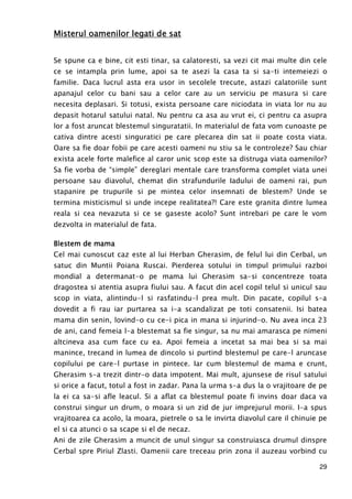 29
Misterul oamenilor legati de satMisterul oamenilor legati de satMisterul oamenilor legati de satMisterul oamenilor legati de sat
Se spune ca e bine, cit esti tinar, sa calatoresti, sa vezi cit mai multe din cele
ce se intampla prin lume, apoi sa te asezi la casa ta si sa-ti intemeiezi o
familie. Daca lucrul asta era usor in secolele trecute, astazi calatoriile sunt
apanajul celor cu bani sau a celor care au un serviciu pe masura si care
necesita deplasari. Si totusi, exista persoane care niciodata in viata lor nu au
depasit hotarul satului natal. Nu pentru ca asa au vrut ei, ci pentru ca asupra
lor a fost aruncat blestemul singuratatii. In materialul de fata vom cunoaste pe
cativa dintre acesti singuratici pe care plecarea din sat ii poate costa viata.
Oare sa fie doar fobii pe care acesti oameni nu stiu sa le controleze? Sau chiar
exista acele forte malefice al caror unic scop este sa distruga viata oamenilor?
Sa fie vorba de “simple” dereglari mentale care transforma complet viata unei
persoane sau diavolul, chemat din strafundurile Iadului de oameni rai, pun
stapanire pe trupurile si pe mintea celor insemnati de blestem? Unde se
termina misticismul si unde incepe realitatea?! Care este granita dintre lumea
reala si cea nevazuta si ce se gaseste acolo? Sunt intrebari pe care le vom
dezvolta in materialul de fata.
Blestem de mamaBlestem de mamaBlestem de mamaBlestem de mama
Cel mai cunoscut caz este al lui Herban Gherasim, de felul lui din Cerbal, un
satuc din Muntii Poiana Ruscai. Pierderea sotului in timpul primului razboi
mondial a determanat-o pe mama lui Gherasim sa-si concentreze toata
dragostea si atentia asupra fiului sau. A facut din acel copil telul si unicul sau
scop in viata, alintindu-l si rasfatindu-l prea mult. Din pacate, copilul s-a
dovedit a fi rau iar purtarea sa i-a scandalizat pe toti consatenii. Isi batea
mama din senin, lovind-o cu ce-i pica in mana si injurind-o. Nu avea inca 23
de ani, cand femeia l-a blestemat sa fie singur, sa nu mai amarasca pe nimeni
altcineva asa cum face cu ea. Apoi femeia a incetat sa mai bea si sa mai
manince, trecand in lumea de dincolo si purtind blestemul pe care-l aruncase
copilului pe care-l purtase in pintece. Iar cum blestemul de mama e crunt,
Gherasim s-a trezit dintr-o data impotent. Mai mult, ajunsese de risul satului
si orice a facut, totul a fost in zadar. Pana la urma s-a dus la o vrajitoare de pe
la ei ca sa-si afle leacul. Si a aflat ca blestemul poate fi invins doar daca va
construi singur un drum, o moara si un zid de jur imprejurul morii. I-a spus
vrajitoarea ca acolo, la moara, pietrele o sa le invirta diavolul care il chinuie pe
el si ca atunci o sa scape si el de necaz.
Ani de zile Gherasim a muncit de unul singur sa construiasca drumul dinspre
Cerbal spre Piriul Zlasti. Oamenii care treceau prin zona il auzeau vorbind cu
 