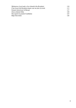 3
Malmaison, locul unde a fost chinuită elita României 110
Cinci locuri din România despre care nu ştiai că există 113
Energii misterioase în Bucegi 117
Zona schitului Sihla 120
Descoperiri la poalele Ceahlăului 123
Râpa Diavolului 126
 