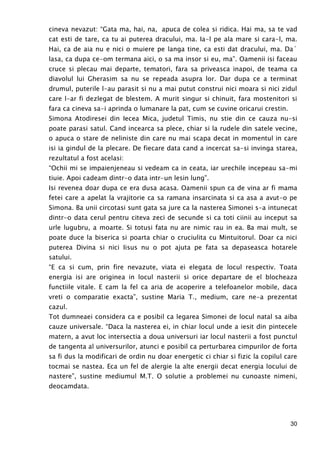 30
cineva nevazut: “Gata ma, hai, na, apuca de colea si ridica. Hai ma, sa te vad
cat esti de tare, ca tu ai puterea dracului, ma. Ia-l pe ala mare si cara-l, ma.
Hai, ca de aia nu e nici o muiere pe langa tine, ca esti dat dracului, ma. Da`
lasa, ca dupa ce-om termana aici, o sa ma insor si eu, ma”. Oamenii isi faceau
cruce si plecau mai departe, tematori, fara sa priveasca inapoi, de teama ca
diavolul lui Gherasim sa nu se repeada asupra lor. Dar dupa ce a terminat
drumul, puterile l-au parasit si nu a mai putut construi nici moara si nici zidul
care l-ar fi dezlegat de blestem. A murit singur si chinuit, fara mostenitori si
fara ca cineva sa-i aprinda o lumanare la pat, cum se cuvine oricarui crestin.
Simona Atodiresei din Iecea Mica, judetul Timis, nu stie din ce cauza nu-si
poate parasi satul. Cand incearca sa plece, chiar si la rudele din satele vecine,
o apuca o stare de neliniste din care nu mai scapa decat in momentul in care
isi ia gindul de la plecare. De fiecare data cand a incercat sa-si invinga starea,
rezultatul a fost acelasi:
“Ochii mi se impaienjeneau si vedeam ca in ceata, iar urechile incepeau sa-mi
tiuie. Apoi cadeam dintr-o data intr-un lesin lung”.
Isi revenea doar dupa ce era dusa acasa. Oamenii spun ca de vina ar fi mama
fetei care a apelat la vrajitorie ca sa ramana insarcinata si ca asa a avut-o pe
Simona. Ba unii circotasi sunt gata sa jure ca la nasterea Simonei s-a intunecat
dintr-o data cerul pentru citeva zeci de secunde si ca toti ciinii au inceput sa
urle lugubru, a moarte. Si totusi fata nu are nimic rau in ea. Ba mai mult, se
poate duce la biserica si poarta chiar o cruciulita cu Mintuitorul. Doar ca nici
puterea Divina si nici Iisus nu o pot ajuta pe fata sa depaseasca hotarele
satului.
“E ca si cum, prin fire nevazute, viata ei elegata de locul respectiv. Toata
energia isi are originea in locul nasterii si orice departare de el blocheaza
functiile vitale. E cam la fel ca aria de acoperire a telefoanelor mobile, daca
vreti o comparatie exacta”, sustine Maria T., medium, care ne-a prezentat
cazul.
Tot dumneaei considera ca e posibil ca legarea Simonei de locul natal sa aiba
cauze universale. “Daca la nasterea ei, in chiar locul unde a iesit din pintecele
matern, a avut loc intersectia a doua universuri iar locul nasterii a fost punctul
de tangenta al universurilor, atunci e posibil ca perturbarea cimpurilor de forta
sa fi dus la modificari de ordin nu doar energetic ci chiar si fizic la copilul care
tocmai se nastea. Eca un fel de alergie la alte energii decat energia locului de
nastere”, sustine mediumul M.T. O solutie a problemei nu cunoaste nimeni,
deocamdata.
 