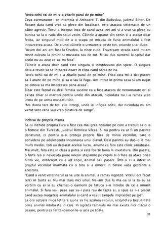 31
“Avea ochii rai de mi s“Avea ochii rai de mi s“Avea ochii rai de mi s“Avea ochii rai de mi s----a zbarlit parul de pe mine”a zbarlit parul de pe mine”a zbarlit parul de pe mine”a zbarlit parul de pe mine”
Ceva asemanator i se intampla si Anisoarei T. din Buduslau, judetul Bihor. De
fiecare data cand vrea sa plece din localitate, este atacata sistematic de un
câine agresiv. Totul a inceput inca de cand avea trei ani si a vrut sa plece cu
bunica sa la o ruda din satul vecin. Câinele a aparut din senin si a atacat doar
fetita, iar singurul mod de a o scapa pe micuta de furia animalului a fost
intoarcerea acasa. De atunci câinele o urmareste peste tot, oriunde s-ar duce.
“Acum doi ani am fost la Oradea, la niste rude. Traversam strada cand m-am
trezit culcata la pmint si muscata rau de tot. M-au dus oamenii la spital dar
acolo nu au avut ce sa-mi faca”.
Câinele o ataca doar cand este singura si intotdeauna din spate. O singura
data a reusit sa se intoarca exact in clipa cand sarea pe ea.
“Avea ochii rai de mi s-a zbarlit parul de pe mine. Frica asta mi-a dat putere
sa-l arunc de pe mine si sa o iau la fuga. Am intrat in prima casa si am rugat
pe cineva sa ma insoteasca pana acasa”.
Bizar este faptul ca desi femeia sustine ca a fost atacata de nenumarate ori si
exista chiar si martori pentru unele din atacuri, niciodata nu i-a ramas vreo
urma de pe urma muscaturilor.
“Ma durea tare de tot, zile intregi, unde isi infigea coltii, dar niciodata nu am
vazut vreo rana sau vreo picatura de sange”.
Inchisa de propria mamaInchisa de propria mamaInchisa de propria mamaInchisa de propria mama
Sa-si inchida propria fiica a fost cea mai grea hotarire pe care a trebuit sa o ia
o femeie din Turcesti, judetul Rimnicu Vilcea. Si nu pentru ca ar fi un parinte
denaturat, ci pentru a-si proteja propria fiica de minia vecinilor, care o
considera pe adolescenta incarnarea unui diavol. Desi parintii au dus-o la mai
multi medici, toti au declarat acelasi lucru, anume ca fata este clinic sanatoasa.
Mai mult, fata este in clasa a patra si este foarte buna la invatatura. Din pacate,
o forta rea si nevazuta pune uneori stapanire pe copila si o face sa atace orice
fiinta vie, indiferent ca e alt copil, animal sau pasare. Într-o zi a intrat in
grajdul vecinilor inarmata cu o bita si a omorit in bataie vaca gestanta a
acestora.
“Cand a venit veterinarul sa se uite la animal, a ramas ingrozit. Vitelul era facut
terci in burta ei. Nu mai traia nici unul. Ne-am dus la ma-sa si la ta-su sa
vorbim cu ei si au chemat-o oamenii pe fatuca s-o intrebe de ce a omorit
animalul. Si fara sa-i pese sau sa-i para rau de fapta ei, a spus ca i-a placut
cand auzea mugetele animalului si cand a vazut sangele imprastiat pe jos”.
La ora actuala mica fetita a ajuns sa fie spaima satului, ucigind cu bestialitate
orice animal intalneste in cale. In ograda familiala nu mai exista nici macar o
pasare, pentru ca fetita-demon le-a ucis pe toate.
 