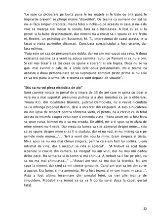 32
“Le sare cu picioarele pe burta pana le ies matele si le bate cu bita pana le
imprastie creierii” se plinge mama “diavolitei”. De teama ca oamenii din sat sa
nu-si faca singuri dreptate, mama fetei a inchis-o pe aceasta in casa si nu-i da
voie sa mearga nici macar la scoala, fara sa o insoteasca. A fost cu ea si la
preoti si la babe descintatoare, dar nimeni nu a reusit sa-i spuna ce are fetita
ei. Recent, un psiholog din Bucuresti, M. T., impresionat de cazul acesta, le-a
facut o vizita parintilor disperati. Concluzia specialistului a fost stranie, dar
fara echivoc:
”Fata este un caz de personalitate dubla, dar nu am mai vazut asa ceva. A doua
existenta sustine ca a venit sa aduca saminta raului pe Pamant si ca nu e om.
Si cel mai bizar e ca tot ceea ce spune e coerent si are logica. Daca nu se va
gasi mai curind o cale de a izola cele doua personalitati, mi-e teama ca
aceasta a doua personalitate se va suprapune complet peste prima si nu stiu
ce va iesi pana la urma. Mi-e teama ca sunt depasit de situatie”.
“Stiu ca nu voi pleca niciodata de aici”“Stiu ca nu voi pleca niciodata de aici”“Stiu ca nu voi pleca niciodata de aici”“Stiu ca nu voi pleca niciodata de aici”
Sunt cuvinte notate in jurnal de o tinara de 35 de ani care in urma cu doar o
vara nu a mai suportat presiunea psihica si a ales moartea ca pe o eliberare.
Tinara R.G. din localitatea Braniste, judetul Dambovita, nu a reusit niciodata
sa-si infringa propriul destin, desi a incercat din rasputeri. A ales sinuciderea
nu din lipsa de respect pentru sfintenia vietii, ci pentru ca a crezut ca in felul
acesta va triumfa asupra celui care ii controla viata. “Pana acum mi-a fost frica
sa spun cuiva. Nimeni nu o sa ma creada. De altfel, mi-a si spus ca in afara de
mine nimeni nu-l vede. Dar vreau ca lumea sa stie adevarul despre mine... stiu
ca se spune despre mine c-as fi o ciudata, dar ei nu vad, ei nu inteleg ca e pe
urmele mele mereu...”... “Ieri a venit din nou la mine. Eram singura si trista.
Mi-a spus sa nu ma mai chinui singura, pentru ca i-am fost lui sortita. L-am
intrebat de cine, dar a inceput sa rida si aplecat”... “A trebuit sa scot toate
icoanele si crucile din camera. La inceput nu am vrut, dar nu mai imi dadea
deloc pace. Ma urmarea si in somn si ma chinuia. A trebuit sa-i fac pe plac, ca
sa nu ma mai chinuiasca...” ...“Astazi am vrut sa ma duc la biserica. Nu am
spus la nimeni, dar cred ca-mi citeste gindurile. Cand am vrut sa ies din curte
a aparut. Era furios si ma ameninta. Mi-a fost teama si m-am intors in casa...”.
Asta a fost ultima insemnare din jurnalul fetei, cu trei zile inainte de
sinucidere. Probabil s-a temut sa ca va fi oprita sa-si duca la capat gestul
fatal.
 