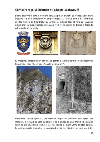 33
Comoara regelui Solomon se găseşte la Braşov ?!Comoara regelui Solomon se găseşte la Braşov ?!Comoara regelui Solomon se găseşte la Braşov ?!Comoara regelui Solomon se găseşte la Braşov ?!
Stema Braşovului este o coroana asezata pe un trunchi de copac. Desi multi
incearca sa dea Brasovului o origine saseasca, orasul exista de dinaintea
dacilor, numele lui fiind tradus cu „Orasul lui Cronos” (zeu al Timpului la vechii
greci). Dar nu despre istoria Brasovului vom vorbi acum, ci despre o legenda
cel putin la fel de veche.
La marginea Brasovului, in padure, se gasesc 5 stânci enorme pe care localnicii
le numesc „Între Chetri” sau „Pietrele lui Solomon”.
Legendele zonale spun ca, pe vremuri, imparatul Solomon si-a gasit aici
sfarsitul, incercand sa sara cu calul de pe o stanca pe alta. Mai mult, batranii
spun ca pe una dintre stanci s-ar mai vedea si acum urma copitei calului.
Lasand deoparte legendele si analizand izvoarele istorice, se pare ca, intr-
 