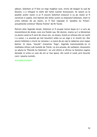 34
adevar, Solomon ar fi fost un rege maghiar care, invins de bulgari la sud de
Dunare, s-a refugiat la vlahii din Schei (cartier brasovean). Se spune ca la
poalele acelor stanci si-ar fi ascuns Solomon tezaurul si ca pe stanci ar fi
construit o capela. Unii batrani din Schei sustin ca imparatul Solomon, mort in
urma saltului de pe stanci, ar fi fost ingropat in “gradina lui Timan”,
actualmente cimitirul “Sfanta Treime” de Pe Tocile.
Potrivit altor legende locale, Solomon ar fi ocupat tronul dupa ce l-a ucis pe
mostenitorul de drept, care era fratele sau. De durere, mama sa l-a blestemat
ca atunci cand va fi zarit de vreun om, sa moara. Cand un scheian din cei vechi
l-a vazut, i-a anuntat pe toti locuitorii urbei ca un rege e in muntii lor. Dar
atunci Solomon a murit iar coroana i-a cazut de pe cap la radacina unui copac
batran. In slava, “tocuile” inseamna “fuga”, legenda transmutandu-se in
realitatea zilnica sub numele de Tocile. La ora actuala, de sarbatori, brasovenii
se aduna la “Pietrele lui Solomon”, iar unii dintre ei afirma ca fantoma regelui
decedat in urma cu sute de ani ar mai apare, din cand in cand, prin locurile
care-i poarta numele.
45.616886 25.558477
 