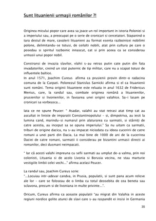 35
Sunt lituanienii urmaSunt lituanienii urmaSunt lituanienii urmaSunt lituanienii urmaşii româşii româşii româşii românilor ?!nilor ?!nilor ?!nilor ?!
Originea micului popor care avea sa joace un rol important in istoria Poloniei si
a imperiului sau, a preocupat pe o serie de cronicari si cercetatori. Stapanind o
tara destul de mare, cavalerii lituanieni au format esenta razboinicei nobilimi
polone, delimitandu-se totusi, de ceilalti nobili, atat prin cultura pe care o
posedau si spiritul razboinic innascut, cat si prin aceea ca se considerau
urmasii unui popor nobil.
Constransi de invazia slavilor, vlahii s-au retras putin cate putin din fata
invadatorilor, creind un stat puternic de tip militar, care nu a scapat totusi de
influentele baltice.
In anul 1571, Joachim Cureus afirma ca prusienii provin dintr-o radacina
comuna de la Carpati. Polonezul Stanislas Sarnicki afirma si el ca lituanienii
sunt români. Tema originii lituaniene este reluata in anul 1632 de Fridericus
Menius, care, la randul sau, combate originea română a lituanienilor,
prusienilor si livonienilor, in favoarea unei origini valahice. Sa-i lasam pe
cronicari sa vorbeasca...
Iata ce ne spune Peucer: “ Asadar, valahii au stat retrasi atat timp cat au
ascultat in liniste de imparatii Constantinopolului – si, dimpotriva, au iesit la
lumina cand, marindu-si numarul prin alaturarea cu sarmatii, si stârniŃi de
catre acestia, au inceput sa se opuna imperiului.” Sa nu uitam ca sarmatii,
triburi de origine dacica, nu s-au impacat niciodata cu ideea cuceririi de catre
romani a unei parti din Dacia. La mai bine de 1000 de ani de la cucerirea
Daciei de catre romani, sarmatii ii considerau pe bizantini urmasii directi ai
romanilor, deci dusmani neimpacati.
“ Iar că acesti valahi impreuna cu sefii sarmati au umplut de-a valma, prin noi
colonisti, Lituania si de acolo Livonia si Borusia vecina, ne stau marturie
vestigiile limbii celei vechi...” afirma acelasi Peucer.
La randul sau, Joachim Cureus scrie:
“...Locuiau intr-adevar candva, in Prusia, populatii, si sunt pana acum relicve
ale lor – care se foloseau de o limba cu totul deosebita de cea beneta sau
sclavona, precum si de livoniana in multe privinte...”.
Oricum, Cureus afirma ca aceaste populatii “au migrat din Valahia in aceste
regiuni nordice golite atunci de slavi care s-au raspandit ei insisi in Germania
 