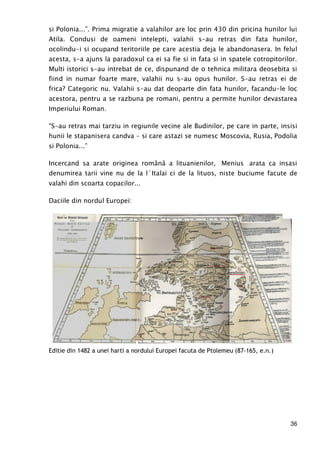 36
si Polonia...”. Prima migratie a valahilor are loc prin 430 din pricina hunilor lui
Atila. Condusi de oameni intelepti, valahii s-au retras din fata hunilor,
ocolindu-i si ocupand teritoriile pe care acestia deja le abandonasera. In felul
acesta, s-a ajuns la paradoxul ca ei sa fie si in fata si in spatele cotropitorilor.
Multi istorici s-au intrebat de ce, dispunand de o tehnica militara deosebita si
fiind in numar foarte mare, valahii nu s-au opus hunilor. S-au retras ei de
frica? Categoric nu. Valahii s-au dat deoparte din fata hunilor, facandu-le loc
acestora, pentru a se razbuna pe romani, pentru a permite hunilor devastarea
Imperiului Roman.
“S-au retras mai tarziu in regiunile vecine ale Budinilor, pe care in parte, insisi
hunii le stapanisera candva – si care astazi se numesc Moscovia, Rusia, Podolia
si Polonia...”
Incercand sa arate originea română a lituanienilor, Menius arata ca insasi
denumirea tarii vine nu de la l`Italai ci de la lituos, niste buciume facute de
valahi din scoarta copacilor...
Daciile din nordul Europei:
Editie din 1482 a unei harti a nordului Europei facuta de Ptolemeu (87-165, e.n.)
 