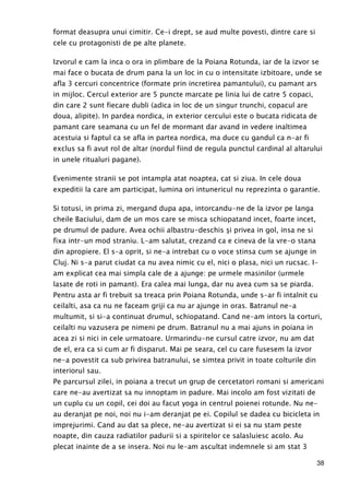 38
format deasupra unui cimitir. Ce-i drept, se aud multe povesti, dintre care si
cele cu protagonisti de pe alte planete.
Izvorul e cam la inca o ora in plimbare de la Poiana Rotunda, iar de la izvor se
mai face o bucata de drum pana la un loc in cu o intensitate izbitoare, unde se
afla 3 cercuri concentrice (formate prin incretirea pamantului), cu pamant ars
in mijloc. Cercul exterior are 5 puncte marcate pe linia lui de catre 5 copaci,
din care 2 sunt fiecare dubli (adica in loc de un singur trunchi, copacul are
doua, alipite). In pardea nordica, in exterior cercului este o bucata ridicata de
pamant care seamana cu un fel de mormant dar avand in vedere inaltimea
acestuia si faptul ca se afla in partea nordica, ma duce cu gandul ca n-ar fi
exclus sa fi avut rol de altar (nordul fiind de regula punctul cardinal al altarului
in unele ritualuri pagane).
Evenimente stranii se pot intampla atat noaptea, cat si ziua. In cele doua
expeditii la care am participat, lumina ori intunericul nu reprezinta o garantie.
Si totusi, in prima zi, mergand dupa apa, intorcandu-ne de la izvor pe langa
cheile Baciului, dam de un mos care se misca schiopatand incet, foarte incet,
pe drumul de padure. Avea ochii albastru-deschis şi privea in gol, insa ne si
fixa intr-un mod straniu. L-am salutat, crezand ca e cineva de la vre-o stana
din apropiere. El s-a oprit, si ne-a intrebat cu o voce stinsa cum se ajunge in
Cluj. Ni s-a parut ciudat ca nu avea nimic cu el, nici o plasa, nici un rucsac. I-
am explicat cea mai simpla cale de a ajunge: pe urmele masinilor (urmele
lasate de roti in pamant). Era calea mai lunga, dar nu avea cum sa se piarda.
Pentru asta ar fi trebuit sa treaca prin Poiana Rotunda, unde s-ar fi intalnit cu
ceilalti, asa ca nu ne faceam griji ca nu ar ajunge in oras. Batranul ne-a
multumit, si si-a continuat drumul, schiopatand. Cand ne-am intors la corturi,
ceilalti nu vazusera pe nimeni pe drum. Batranul nu a mai ajuns in poiana in
acea zi si nici in cele urmatoare. Urmarindu-ne cursul catre izvor, nu am dat
de el, era ca si cum ar fi disparut. Mai pe seara, cel cu care fusesem la izvor
ne-a povestit ca sub privirea batranului, se simtea privit in toate colturile din
interiorul sau.
Pe parcursul zilei, in poiana a trecut un grup de cercetatori romani si americani
care ne-au avertizat sa nu innoptam in padure. Mai incolo am fost vizitati de
un cuplu cu un copil, cei doi au facut yoga in centrul poienei rotunde. Nu ne-
au deranjat pe noi, noi nu i-am deranjat pe ei. Copilul se dadea cu bicicleta in
imprejurimi. Cand au dat sa plece, ne-au avertizat si ei sa nu stam peste
noapte, din cauza radiatilor padurii si a spiritelor ce salasluiesc acolo. Au
plecat inainte de a se insera. Noi nu le-am ascultat indemnele si am stat 3
 