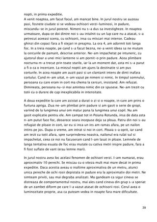 39
nopti, in prima expeditie.
A venit noaptea, am facut focul, am mancat bine. In jurul nostru se auzeau
pasi, fosnete ciudate si se vedeau ochisori verzi-luminosi, in padure,
miscandu-se in jurul poienei. Nimeni nu s-a dus sa investigheze. In noaptea
urmatoare, dupa ce doi dintre noi s-au intalnit cu un lup care nu a atacat, s-a
petrecut aceeasi scena, cu ochisorii, insa cu miscari mai intense. Cadeau
ghinzi din copaci fara a fi stejari in preajma. La ora 4, am adormit toti langa
foc. In a treia noapte, pe cand s-a facut bezna, ne-a venit ideea sa ne mutam
la cercurile de pamant, descrise anterior. Ne-am impachetat pe intuneric, cu
ajutorul doar a unei mici lanterne si am pornit-o prin padure. Acea plimbare
nocturna m-a trecut prin toate starile, iar la un moment dat, asta mi s-a parut
a fi o ca o incercare. La miezul noptii am ajuns la destinatie si am pus
corturile. In acea noapte am auzit pasi si un clantanit intens de dinti inafara
cortului. Cand m-am uitat, n-am vazut pe nimeni si nimic. In timpul somnului,
persoana cu care eram in cort ma chema la cercuri, insistand. Am refuzat.
Dimineata, persoana nu-si mai amintea nimic din ce spusese. Ne-am trezit cu
totii cu o durere de cap inexplicabila in intensitate.
A doua expeditie la care am asistat a durat o zi si o noapte, in care am prins o
furtuna apriga. Ziua ne-am plimbat prin padure si am gasit o serie de gropi,
variind de la lungimea unui om matur pana la lungimea unui copil. Nu am
gasit explicatie pentru ele. Am campat tot in Poiana Rotunda, insa de data asta
n-am putut face foc, deoarece seara incepuse deja sa ploua. Patru din noi s-au
refugiat de ploaie in cort, iar eu si inca un ins am ramas afara, pe un nailon
intins pe jos. Dupa o vreme, am intrat si noi in cort. Ploaia s-a oprit, iar cand
am iesit cu totii afara, spre surprinderea noastra, nailonul era rulat sul si
impachetat, ceea ce noi nu facuseram cand l-am lasat in ploaie. Lemnele de
langa tentativa esuata de foc erau mutate cu cativa metri inspre padure, fara a
fi fost suflate de vant (erau lemne mari).
In jurul nostru avea loc acelasi fenomen de ochisori verzi. I-am numarat, erau
aproximativ 10 perechi. Se miscau cu o viteza mult mai mare decat in prima
expeditie. Daca acestia aveau o inaltime aproximativa de un metru, atunci
unica pereche de ochi rosii depistata in padure era la aproximativ doi metri. Ne
simteam priviti, sau mai degraba analizati. Ma gandeam ca sigur cineva se
distreaza de comportamentul nostru, mai ales cand cineva din grup s-a speriat
de un zambet diform pe care l-a vazut atasat de ochisorii rosi. Cerul avea o
luminozitate proprie, asa ca puteam vedea in noapte fara mare dificultate.
 