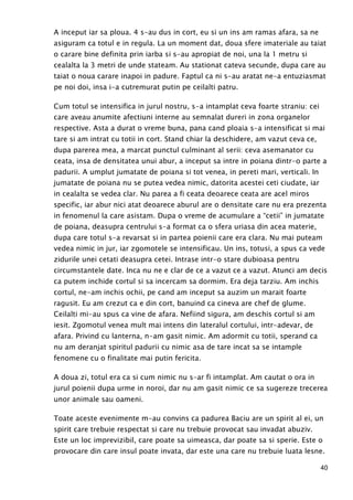40
A inceput iar sa ploua. 4 s-au dus in cort, eu si un ins am ramas afara, sa ne
asiguram ca totul e in regula. La un moment dat, doua sfere imateriale au taiat
o carare bine definita prin iarba si s-au apropiat de noi, una la 1 metru si
cealalta la 3 metri de unde stateam. Au stationat cateva secunde, dupa care au
taiat o noua carare inapoi in padure. Faptul ca ni s-au aratat ne-a entuziasmat
pe noi doi, insa i-a cutremurat putin pe ceilalti patru.
Cum totul se intensifica in jurul nostru, s-a intamplat ceva foarte straniu: cei
care aveau anumite afectiuni interne au semnalat dureri in zona organelor
respective. Asta a durat o vreme buna, pana cand ploaia s-a intensificat si mai
tare si am intrat cu totii in cort. Stand chiar la deschidere, am vazut ceva ce,
dupa parerea mea, a marcat punctul culminant al serii: ceva asemanator cu
ceata, insa de densitatea unui abur, a inceput sa intre in poiana dintr-o parte a
padurii. A umplut jumatate de poiana si tot venea, in pereti mari, verticali. In
jumatate de poiana nu se putea vedea nimic, datorita acestei ceti ciudate, iar
in cealalta se vedea clar. Nu parea a fi ceata deoarece ceata are acel miros
specific, iar abur nici atat deoarece aburul are o densitate care nu era prezenta
in fenomenul la care asistam. Dupa o vreme de acumulare a “cetii” in jumatate
de poiana, deasupra centrului s-a format ca o sfera uriasa din acea materie,
dupa care totul s-a revarsat si in partea poienii care era clara. Nu mai puteam
vedea nimic in jur, iar zgomotele se intensificau. Un ins, totusi, a spus ca vede
zidurile unei cetati deasupra cetei. Intrase intr-o stare dubioasa pentru
circumstantele date. Inca nu ne e clar de ce a vazut ce a vazut. Atunci am decis
ca putem inchide cortul si sa incercam sa dormim. Era deja tarziu. Am inchis
cortul, ne-am inchis ochii, pe cand am inceput sa auzim un marait foarte
ragusit. Eu am crezut ca e din cort, banuind ca cineva are chef de glume.
Ceilalti mi-au spus ca vine de afara. Nefiind sigura, am deschis cortul si am
iesit. Zgomotul venea mult mai intens din lateralul cortului, intr-adevar, de
afara. Privind cu lanterna, n-am gasit nimic. Am adormit cu totii, sperand ca
nu am deranjat spiritul padurii cu nimic asa de tare incat sa se intample
fenomene cu o finalitate mai putin fericita.
A doua zi, totul era ca si cum nimic nu s-ar fi intamplat. Am cautat o ora in
jurul poienii dupa urme in noroi, dar nu am gasit nimic ce sa sugereze trecerea
unor animale sau oameni.
Toate aceste evenimente m-au convins ca padurea Baciu are un spirit al ei, un
spirit care trebuie respectat si care nu trebuie provocat sau invadat abuziv.
Este un loc imprevizibil, care poate sa uimeasca, dar poate sa si sperie. Este o
provocare din care insul poate invata, dar este una care nu trebuie luata lesne.
 