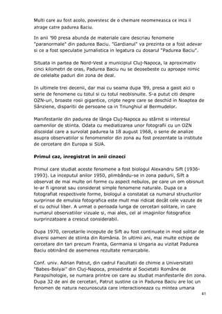 41
Multi care au fost acolo, povestesc de o chemare neomeneasca ce inca ii
atrage catre padurea Baciu.
In anii ’90 presa abunda de materiale care descriau fenomene
"paranormale" din padurea Baciu. "Gardianul" va prezinta ce a fost adevar
si ce a fost speculatie jurnalistica in legatura cu dosarul “Padurea Baciu".
Situata in partea de Nord-Vest a municipiul Cluj-Napoca, la aproximativ
cinci kilometri de oras, Padurea Baciu nu se deosebeste cu aproape nimic
de celelalte paduri din zona de deal.
In ultimele trei decenii, dar mai cu seama dupa ’89, presa a gasit aici o
serie de fenomene cu totul si cu totul neobisnuite. S-a putut citi despre
OZN-uri, broaste rosii gigantice, cripte negre care se deschid in Noaptea de
Sânziene, disparitii de persoane ca in Triunghiul al Bermudelor.
Manifestarile din padurea de lânga Cluj-Napoca au stârnit si interesul
oamenilor de stiinta. Odata cu mediatizarea unor fotografii cu un OZN
discoidal care a survolat padurea la 18 august 1968, o serie de analize
asupra observatiilor si fenomenelor din zona au fost prezentate la institute
de cercetare din Europa si SUA.
Primul caz, inregistrat in anii cinzeci
Primul care studiat aceste fenomene a fost biologul Alexandru Sift (1936-
1993). La inceputul anilor 1950, plimbându-se in zona padurii, Sift a
observat de mai multe ori forme cu aspect nebulos, pe care un om obisnuit
le-ar fi ignorat sau considerat simple fenomene naturale. Dupa ce a
fotografiat respectivele forme, biologul a constatat ca numarul structurilor
surprinse de emulsia fotografica este mult mai ridicat decât cele vazute de
el cu ochiul liber. A urmat o perioada lunga de cercetari solitare, in care
numarul observatiilor vizuale si, mai ales, cel al imaginilor fotografice
surprinzatoare a crescut considerabil.
Dupa 1970, cercetarile incepute de Sift au fost continuate in mod solitar de
diversi oameni de stiinta din România. In ultimii ani, mai multe echipe de
cercetare din tari precum Franta, Germania si Ungaria au vizitat Padurea
Baciu obtinând de asemenea rezultate remarcabile.
Conf. univ. Adrian Patrut, din cadrul Facultatii de chimie a Universitatii
"Babes-Bolyai" din Cluj-Napoca, presedinte al Societatii Române de
Parapsihologie, se numara printre cei care au studiat manifestarile din zona.
Dupa 32 de ani de cercetari, Patrut sustine ca in Padurea Baciu are loc un
fenomen de natura necunoscuta care interactioneaza cu mintea umana
 