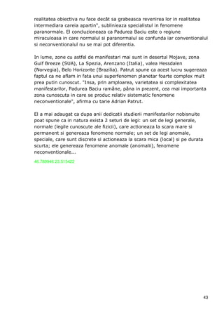 43
realitatea obiectiva nu face decât sa grabeasca revenirea lor in realitatea
intermediara careia apartin", sublinieaza specialistul in fenomene
paranormale. El concluzioneaza ca Padurea Baciu este o regiune
miraculoasa in care normalul si paranormalul se confunda iar conventionalul
si neconventionalul nu se mai pot diferentia.
In lume, zone cu astfel de manifestari mai sunt in desertul Mojave, zona
Gulf Breeze (SUA), La Spezia, Arenzano (Italia), valea Hessdalen
(Norvegia), Belo Horizonte (Brazilia). Patrut spune ca acest lucru sugereaza
faptul ca ne aflam in fata unui superfenomen planetar foarte complex mult
prea putin cunoscut. "Insa, prin amploarea, varietatea si complexitatea
manifestarilor, Padurea Baciu ramâne, pâna in prezent, cea mai importanta
zona cunoscuta in care se produc relativ sistematic fenomene
neconventionale", afirma cu tarie Adrian Patrut.
El a mai adaugat ca dupa anii dedicatii studierii manifestarilor nobisnuite
poat spune ca in natura exista 2 seturi de legi: un set de legi generale,
normale (legile cunoscute ale fizicii), care actioneaza la scara mare si
permanent si genereaza fenomene normale; un set de legi anomale,
speciale, care sunt discrete si actioneaza la scara mica (local) si pe durata
scurta; ele genereaza fenomene anomale (anomalii), fenomene
neconventionale...
46.789946 23.515422
 