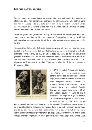 44
Cei mai băCei mai băCei mai băCei mai bătrtrtrtrââââni românini românini românini români
Fiecare popor se poate lauda cu mostenirile sale spirituale. Cu oamenii si
obiceiurile sale. Noi, românii, ne mandrim cu batranii nostri, acei batrani verzi
amintiti in legende si de existenta carora nimeni nu a stiut de-a lungul anilor.
Va prezentam doar cativa dintre cei mai batrani romani amintiti in actele
oficiale romanesti din ultimii 200 de ani.
In timpul guvernarii generalului Marcy, se mentiona, intr-un raport, existenta
unui taran roman, PetruŃi Ciortan, din orasul Caransebes, in varsta de 185 de
ani. In acelasi timp, unul din fiii saI din a treia casatorie, avea varsta de .… 90
de ani.
In manastirea Kukus din Cehia, se gaseste o pictura in ulei care reprezinta un
barbat si o femeie foarte batrani. Tabloul are urmatoarea inscriptie, in limba
germana: “Iovas Rovin, de 172 de ani si sotia sa, Sara, de 164 de ani, de rit
grecesc, casatoriti de 147 de ani, amandoi nascutI si domiciliatI in Kodo (c),
din districtul Caransebesului, cu copii adevarati, cel mai tanar baiat de 116 ani
si acesta are 2 stranepotI, unul de 35 de ani si altul de 27 de ani; zugravit in
25 august 1728. “
In 1759, in satul Poiana din judetul
Hunedoara, are loc o mare ancheta
pentru dovedirea notabilitatii familiei
Popa, contestata la vremea aceea de un
nobil maghiar, Nicolae Csiszar. Cu
aceasta ocazie sunt ascultatI 54 de
martori dintre care, ultimul, Toader
Giurgiu, din satul Voia, avea 150 de
ani. Acesta spune: “ Cum sa nu fi
cunoscut pe raposatul popa Stefan,
care mie mi-ar fi putut fi copil, fiindca
eu sunt un om asa de batran, ca pe
vremea cand, sub imperiul turcesc, s-a introdus in Transilvania darea pe porti,
eu eram atunci deja gospodar cu casa cu fum si am dat eu insumi darea dupa
poarta; cu atat mai sigur a dat popa Stefan. Pe fiul sau, Avram, l-am cunoscut
foarte bine si pe tata lui popa Stefan, pe popa Luca, l-am cunoscut foarte bine,
fiindca am trait impreuna in mare prietenie. Din multi copii ai lui popa Luca,
 