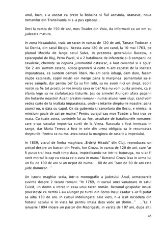 45
unul, Ioan, s-a asezat ca preot la Bobalna si fiul acestuia, Atanasie, noua
romanilor din Transilvania ni s-a pus episcop…
Deci la varsta de 150 de ani, mos Toader din Voia, da informatii ca un om cu
judecata matura.
In zona Nasaudului, traia un taran in varsta de 120 de ani, Tanase Todoran a
lui Danila, din satul Bicigiu. Acesta avea 120 de ani cand, la 10 mai 1763, pe
platoul Mocirla de langa satul Salva, in prezenta generalului Buccow, a
episcopului de Blaj, Petru Pavel, si a 2 batalioane de infanterie si 8 companii de
cavalerie, chemate sa depuna juramantul ostasesc, a luat cuvantul si a spus:
“De 2 ani suntem catane, adeca graniteri si carte n-am capatat de la inaltata
imparateasa, ca suntem oameni liberi. Ne-am scris iobagi, dam dare, facem
slujbe catanesti, copiii nostri vor merge pana la marginea pamantului sa-si
verse sangele, dar pentru ce? Ca sa fim robi, sa nu avem nici un drept, copiii
nostri sa fie tot prosti, or vor invata ceva or ba? Asa nu vom purta armele, ca si
sfanta lege sa ne ciufuluiasca tisturile. Jos cu armele! Alungati afara paganii
din hotarele noastre! Auziti crestini romani – numai atunci vom sluji, cand vom
vedea carte de la inaltata imparateasa, unde-s intarite drepturile noastre; pana
atunci nu, o data cu capul. Ce da gubernia si cancelaria din Beciu, e nimica: is
minciuni goale de azi pe maine.“ Pentru curajul sau mos Toader a fost tras pe
roata. Cu toate astea, cuvintele lui au fost ascultate de batalioanele romanesi
care s-au rasculat impotriva curtii de la Viena. Rascoala a fost innecata in
sange, dar Maria Tereza a fost in cele din urma obligata sa le recunoasca
drepturile. Pentru ca nu mai avea ostasi la marginea de rasarit a imperiului.
In 1839, ziarul de limba maghiara „Erdelyi Hirado” din Cluj, reproducea un
articol despre un batran din Pestis, Ion Groza, in varsta de 120 de ani, care “ar
fi putut traI inca mult timp daca, impiedicandu-se intr-o buturuga, nu s-ar fi
ranit mortal la cap cu coasa ce o avea in mana.“ Batranul Groza lasa in urma lui
un fiu de 100 de ani si un nepot de numai… 80 de ani ”care de 50 de ani este
jude domnesc…”
Un istoric maghiar scria, intr-o monografie a judetului Arad, urmatoarele
cuvinte despre 2 tarani romani: “In 1789, in cursul unei vanatoare in satul
Cuied, un domn a intrat in casa unui taran român. Batranul gospodar insusi
povesteste ca nemtii i-au alungat pe turcii din Boros Ineu; asadar s-ar fi putut
sa aiba 130 de ani. In cursul indelungatei sale vieti, n-a iesit niciodata din
hotarul satului si in viata lui pentru intaia data vede un domn…” …”La 1
ianuarie 1894 moare un pastor din Madrigesti, in varsta de 107 ani, dupa altii
 