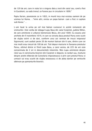 46
de 120 de ani, care in viata lui o singura data a iesit din satul sau, cand a fost
in Gurahont, sa vada trenul, ce fusese pus in circulatie in 1890.”
Papiu Ilarian, povesteste ca in 1852, in muntI inca mai existau oameni de pe
vremea lui Horea. …”intre altii, exista un popa batran care a fost si capitan
sub Horea.” …
L-am lasat la urma pe cel mai batran cunoscut in actele romanesti ale
vremurilor. Este vorba de iobagul Lupu Basa din satul Carpinet, judetul Bihor,
de care aminteste si urbariul domeniului Beius, din anul 1600. Cu ocazia unei
anchete din 9 noiembrie 1619, in care se cerceta daca preotul Parvu este scutit
de slujba ostirii si de dari, conform unui act semnat de insusi imparatul
Sigismund, sunt audiati peste 20 de martori batrani din 6 sate, dintre care cei
mai multi erau trecuti de 100 de ani. Toti depun marturie in favoarea preotului
Parvu, ultimul dintre ei fiind Lupu Basa, a carei varsta, de 225 de ani este
consemnata de 2 ori in documentele intocmite. Mos Lupu aminteste despre
rolul sau in constructia bisericii din Carpinet si depune, la randul sau, marturie
despre actele eliberate de Cancelaria imparateasca si prin care preotul Parvu si
urmasii sai erau scutiti de slujba ostaseasca si de plata darilor pe veniturile
obtinute pe pamanturile bisericii.
 