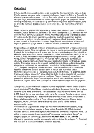 47
Gugulanii
În lume există mici populaŃii izolate, ce se consideră a fi urmaşii primilor oameni de pe
Pămînt. Aşa se socotesc multe comunităŃi din Caucaz, bascii din Pirinei şi Quanchii din
Canare, iar exemplele ar putea continua. Dar puŃini ştiu că în Ńara noastră, în preajma
MunŃilor Gagu, din masivul Retezat, trăiesc aşa-numiŃii gugani sau gugulani, păstori
voinici şi foarte înalŃi, cu viaŃă retrasă şi particularităŃi lingvistice destul de stranii, care
se pretind a fi urmaşii direcŃi ai dacilor şi coborîtori din… cei mai vechi oameni din
lume.
Neam de păstori, guganii îşi trag numele şi se cred de-o seamă cu piscul din Masivul
Godeanu, la sud de Retezat, care are 21 de vîrfuri, toate peste 2.000 de metri, dar nici
unul mai mare ca vîrful Gagu (2.291 metri). Anumite particularităŃi lingvistice (dialecte)
în vorbire, destul de stranii, au creat legende şi au făcut din gugulani un izvor de
presupuneri şi ipoteze, care îşi au originea în preistorie. CredinŃa acestor păstori
români, cum că ar fi cei mai vechi oameni de pe Pămînt, este mult mai adîncă decît
legenda, pentru că ajunge tocmai la rădăcina miturilor primordiale ale omenirii.
Se povesteşte, de pildă, că strămoşii ancestrali ai gugulanilor ar fi urmaşii pămîntenilor
din Gigantomachia Elina, care păşeau din munte în munte, cum am călca noi din piatră
în piatră, iar Iovan Iorgovan ar fi nimeni altul decît modelul după care a fost întruchipat
Hercule, lupta acestuia cu balaurul avînd loc la poalele Muntelui Oslea, de lîngă izvorul
Cernei, cum se păstrează în baladele populare din partea locului, şi nu pe Ossa din
Olimp, cum se narează în Odiseea. Probabil că Homer, împreună cu Hesiod, au
strămutat Gigantomachia din łara HaŃegului, leagănul civilizaŃiei româneşti, pe coasta
golfului Thermaios, ca să le fie, probabil, mai la îndemînă. Ideea cu Gigantomachia
Carpatică a fost lansată, cu exemplificări patronimice, de Nicolae Densuşianu (1846-
1911), în opera sa capitală „Dacia Preistorică”, fiind reluată în multe studii de dată
recentă, ce reanimă această poveste care, în nici un caz, nu trebuie uitată!
Numele de giganŃi vine de la Hogigas (Uriaş) care, fiind identic cu Ho geganes, poate
însemna şi „născut pe pămînt”, adică băştinaş. Este, credem, revelator să reamintim
că în textele antice se pomeneşte de localitatea Gigonul (guganul), iar pe harta
geografică a României, lîngă Caransebeşul de astăzi, este menŃionată aşezarea cu
numele de Gagnis, pentru a ne convinge de străvechea etimologie mitică a guganilor.
Aproape 100.000 de romani se falesc cu numele de gugulani. Pe ei ii uneste o istorie
construita in jurul Varfului Gugu, obiceiuri neschimbate de veacuri, faima de a produce
cele mai bune mere. Si mandria. Tara aceasta de langa noi exista de mai bine de
2.000 de ani, dar nu este trecuta pe nici o harta. Se numeste Gugulania. Avem nevoie
de o lectie de geografie, nu-i asa? Delimitare teritoriala: Valea Bistrei, incepand de la
Bucova la Caransebes, culoarul Timis – Cerna, pana la Teregova, Rusca, Valea
Higegului, Muntii Godeanu, pana la izvoarele raului Bistra. Forma de relief
predominanta: munte.
Vechea vatra a Gugulaniei se afla pe cel mai inalt varf al Muntilor Godeanu, Gugu
(2.291 m), iar capitala se gaseste la Caransebes. Populatie: 80.000 de locuitori.
Ocupatii de baza, prin traditie: agricultura si cresterea animalelor, negotul cu mere. De
religie ortodoxa, gugulanii sunt considerati "de cea mai curata origine dacica", iar
leaganul poporului, Varful Gugu, este numit "muntele sacru al lui Zamolxe".
Oamenii si muntele lor sfant fie se ascund privirii muritorilor, fie se falesc. "... Acest cel
mai inalt pisc al Masivului Godeanu uneori se ascunde.
 