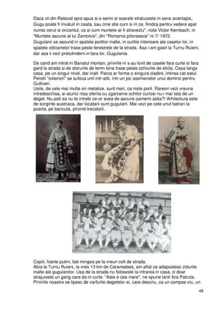 48
Daca vii din Retezat spre apus si e senin si soarele straluceste in sens avantajos,
Gugu poate fi invaluit in ceata, sau cine stie cum si in ce, fiindca pentru vedere apar
numai cerul si orizontul, ca si cum muntele ar fi straveziu", nota Victor Kernbach, in
"Muntele ascuns al lui Zamolxis", din "Romania pitoreasca" nr.7/ 1972.
Gugulanii se ascund in spatele portilor inalte, in curtile interioare ale caselor lor, in
spatele obloanelor trase peste ferestrele de la strada. Asa i-am gasit la Turnu Ruieni,
dar asa ii vezi pretutindeni in tara lor, Gugulania.
De cand am intrat in Banatul montan, privirile ni s-au lovit de casele fara curte si fara
gard la strada si de storurile de lemn bine trase peste ochiurile de sticla. Casa langa
casa, pe un singur nivel, dar inalt. Parca ar forma o singura cladire, intinsa cat satul.
Peretii "exteriori" se sufoca unii intr-altii, intr-un joc asemanator unui domino pentru
Gulliveri.
Usile, de cele mai multe ori metalice, sunt mari, ca niste porti. Rareori vezi vreuna
intredeschisa, si-atunci nisa oferita cu zgarcenie ochilor curiosi nu-i mai lata de un
deget. Nu poti sa nu te intrebi ce-or avea de ascuns oamenii astia?! Arhitectura este
de sorginte austriaca, dar locatarii sunt gugulani. Mai vezi pe cate unul batran la
poarta, pe bancuta, privind trecatorii.
Copiii, foarte putini, bat mingea pe la vreun colt de strada.
Abia la Turnu Ruieni, la vreo 13 km de Caransebes, am aflat ce adapostesc zidurile
inalte ale gugulanilor. Usa de la strada nu foloseste la intrarea in casa, ci doar
strajuieste un gang care da in curte. "Asta e cea mare", ne spune tanti Ilca Patruta.
Privirile noastre se lipesc de varfurile degetelor ei, care descriu, ca un compas viu, un
 