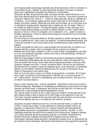 49
cerc imaginar peste curtea larga, betonata, dar plina de ghivece cu flori viu colorate. In
orice directie ai privi, "ograda" nu este imprejmuita de gard, ci de ziduri cu ferestre
foarte mari, impodobite cu perdele si pe dinauntru, si pe dinafara.
Stralucitor de albe, de parca femeia asta, care pare sa aiba vreo 55-60 de ani, nu ar
face nimic altceva decat sa le spele toata ziua. Nu-i chiar asa. "Fiica-mea si ginera-miu
is plecati in Spania. Nu-i nima (n.r. – nimeni) in toata casa asta, decat eu, barbate-miu
si nepoata. " La ce folosesc atatea camere, totusi? Cele mari si mai frumoase, de la
strada, sunt pentru oaspeti. Obloanele sunt trase mai tot timpul, sa nu intre praful si sa
nu decoloreze soarele peretii. Gugulanii stau in odaile mai mici, din spate. "Asta nu-i
tot. Haideti sa vedeti si restul!", ne indeamna gazda, pasind in casa, fara grija ca ar
putea murdari gresia lucioasa cu cizmele ei manjite zdravan cu noroi. Facem cativa
pasi pe un hol si nu intram in sufragerie, cum ne asteptam, ci in... grajd! O vacuta ne
priveste nepasatoare, in timp ce trecem iute pe langa ea, chemati de lumina unei alte
curti. Cea de animale.
Din ea se face ce-a de-a treia batatura, de fapt o gradina cu straturi de legume, cativa
pomi si o palma de vie. "Asta-i casa unui gugulan", isi termina prezentarea femeia. Are
o lucire de mandrie in ochi si parca este un pic nerabdatoare sa auda complimentele
noastre.
Suntem insa grabiti sa intram intr-o casa de peste drum de tanti Ilca, sa vorbim cu un
gugulan atat de in varsta, incat si-a castigat multi ani o paine ca-n cantecul
banateanului Achim Nica, mergand cu carul cu mere la targ. In gospodaria lui Ion Albu
nu-ti iau ochii perdelele imaculate, curtea e mai mica si mai dezordonata. Arhitectura
locuintei pare insa a fi la fel.
Batranul a fost angajat in ultimii ani de dinainte de pensie la exploatarea forestiera si la
mina carbonifera Caransebes, dar cea mai mare parte din viata a fost agricultor si a
mers sa vanda mere la targ. "Eram copil cand am plecat prima data cu carul cu mere.
Gugulanii mergeau mai multi, in convoi, de teama lotrilor. Cel mai rau era la Buzias.
Ne potriveam sa nu trecem la ceas de noapte pe acolo, ca era periculos", isi aminteste
batranul cu ochi albastri. Merele le dadea pe porumb, pe grau si alte bucate. Si pe
timpul lui Ceausescu a mai vandut mere.
Doar ca nu le mai cara cu carul, ci cu Dacia, si lua pe ele lei, nu cereale. "Era frumos...
acum ii greu. Nu de bani, ca primesc pensie 3.700.000, da’ nu mai am ortac de 17
ani." "Adica femeie", revine cu o explicatie pe care o ceream din priviri. Dar are un fiu,
un batran mai tanar decat el.
Doar un copil, maximum doi – si atunci accidental – este limita numarului de urmasi in
familiile de gugulani. Natalitatea si mortalitatea se echilibreaza una pe alta printr-o lege
nescrisa, de cand lumea, in Gugulania. Mai mult de unu-doi copii nici n-ar avea loc sa
creasca intr-o casa sufocata de peretii gospodariilor vecine.
Asa, averile raman in familie si nici nu apar certuri pe mosteniri. Gurile celor de la ses
spun despre falosii urmasi ai dacilor de la Varful Gugu ca de zgarcenie nu fac mai
multi copii. Locuitorii acestei tari de sub ochii nostri stiu insa mai bine cum sa-si duca
numele mai departe, asa cum i-a invatat zeul din vechime, Zamolxe.
Gugulanul ar putea fi descris pe scurt ca un om de zona de munte, un iubitor de
frumos, in ciuda naturii aspre, si care pastreaza cu sfintenie traditiile. Pentru ca
gugulanii, cu obiceiurile si felul lor de a fi, ar putea fi descrisi prin elementele de
infrumusetare ale portului si gospodariilor, duse pana la extrem, "din fala", si care
inglobeaza elemente ale culturii de la inceputul lumii si pana acum. Ceapsa si opregul
sunt, astfel, elemente ale portului popular gugulan cu rol estetic. Nicoleta Guma,
directorul Muzeului Judetean de Etnografie si al Regimentului de Garda din
Caransebes, asociaza aceste elemente, caracteristice acestei zone, cu reprezentari de
pe ceramica culturii Hamangia. Obiceiurile impamantenite in tara gugulanilor pastreaza
 