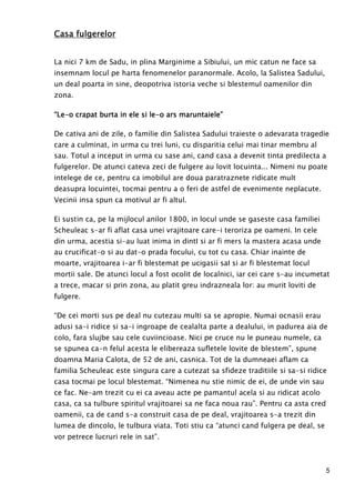 5
Casa fulgerelorCasa fulgerelorCasa fulgerelorCasa fulgerelor
La nici 7 km de Sadu, in plina Marginime a Sibiului, un mic catun ne face sa
insemnam locul pe harta fenomenelor paranormale. Acolo, la Salistea Sadului,
un deal poarta in sine, deopotriva istoria veche si blestemul oamenilor din
zona.
“Le“Le“Le“Le----o crapat burta in ele si leo crapat burta in ele si leo crapat burta in ele si leo crapat burta in ele si le----o ars maruntaiele”o ars maruntaiele”o ars maruntaiele”o ars maruntaiele”
De cativa ani de zile, o familie din Salistea Sadului traieste o adevarata tragedie
care a culminat, in urma cu trei luni, cu disparitia celui mai tinar membru al
sau. Totul a inceput in urma cu sase ani, cand casa a devenit tinta predilecta a
fulgerelor. De atunci cateva zeci de fulgere au lovit locuinta... Nimeni nu poate
intelege de ce, pentru ca imobilul are doua paratraznete ridicate mult
deasupra locuintei, tocmai pentru a o feri de astfel de evenimente neplacute.
Vecinii insa spun ca motivul ar fi altul.
Ei sustin ca, pe la mijlocul anilor 1800, in locul unde se gaseste casa familiei
Scheuleac s-ar fi aflat casa unei vrajitoare care-i teroriza pe oameni. In cele
din urma, acestia si-au luat inima in dintI si ar fi mers la mastera acasa unde
au crucificat-o si au dat-o prada focului, cu tot cu casa. Chiar inainte de
moarte, vrajitoarea i-ar fi blestemat pe ucigasii saI si ar fi blestemat locul
mortii sale. De atunci locul a fost ocolit de localnici, iar cei care s-au incumetat
a trece, macar si prin zona, au platit greu indrazneala lor: au murit loviti de
fulgere.
“De cei morti sus pe deal nu cutezau multi sa se apropie. Numai ocnasii erau
adusi sa-i ridice si sa-i ingroape de cealalta parte a dealului, in padurea aia de
colo, fara slujbe sau cele cuviincioase. Nici pe cruce nu le puneau numele, ca
se spunea ca-n felul acesta le elibereaza sufletele lovite de blestem”, spune
doamna Maria Calota, de 52 de ani, casnica. Tot de la dumneaei aflam ca
familia Scheuleac este singura care a cutezat sa sfideze traditiile si sa-si ridice
casa tocmai pe locul blestemat. “Nimenea nu stie nimic de ei, de unde vin sau
ce fac. Ne-am trezit cu ei ca aveau acte pe pamantul acela si au ridicat acolo
casa, ca sa tulbure spiritul vrajitoarei sa ne faca noua rau”. Pentru ca asta cred
oamenii, ca de cand s-a construit casa de pe deal, vrajitoarea s-a trezit din
lumea de dincolo, le tulbura viata. Toti stiu ca “atunci cand fulgera pe deal, se
vor petrece lucruri rele in sat”.
 