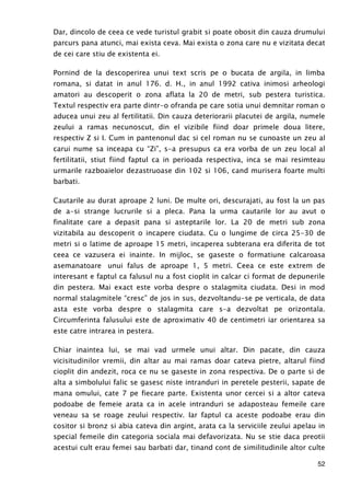 52
Dar, dincolo de ceea ce vede turistul grabit si poate obosit din cauza drumului
parcurs pana atunci, mai exista ceva. Mai exista o zona care nu e vizitata decat
de cei care stiu de existenta ei.
Pornind de la descoperirea unui text scris pe o bucata de argila, in limba
romana, si datat in anul 176. d. H., in anul 1992 cativa inimosi arheologi
amatori au descoperit o zona aflata la 20 de metri, sub pestera turistica.
Textul respectiv era parte dintr-o ofranda pe care sotia unui demnitar roman o
aducea unui zeu al fertilitatii. Din cauza deteriorarii placutei de argila, numele
zeului a ramas necunoscut, din el vizibile fiind doar primele doua litere,
respectiv Z si I. Cum in pantenonul dac si cel roman nu se cunoaste un zeu al
carui nume sa inceapa cu “Zi”, s-a presupus ca era vorba de un zeu local al
fertilitatii, stiut fiind faptul ca in perioada respectiva, inca se mai resimteau
urmarile razboaielor dezastruoase din 102 si 106, cand murisera foarte multi
barbati.
Cautarile au durat aproape 2 luni. De multe ori, descurajati, au fost la un pas
de a-si strange lucrurile si a pleca. Pana la urma cautarile lor au avut o
finalitate care a depasit pana si asteptarile lor. La 20 de metri sub zona
vizitabila au descoperit o incapere ciudata. Cu o lungime de circa 25-30 de
metri si o latime de aproape 15 metri, incaperea subterana era diferita de tot
ceea ce vazusera ei inainte. In mijloc, se gaseste o formatiune calcaroasa
asemanatoare unui falus de aproape 1, 5 metri. Ceea ce este extrem de
interesant e faptul ca falusul nu a fost cioplit in calcar ci format de depunerile
din pestera. Mai exact este vorba despre o stalagmita ciudata. Desi in mod
normal stalagmitele “cresc” de jos in sus, dezvoltandu-se pe verticala, de data
asta este vorba despre o stalagmita care s-a dezvoltat pe orizontala.
Circumferinta falusului este de aproximativ 40 de centimetri iar orientarea sa
este catre intrarea in pestera.
Chiar inaintea lui, se mai vad urmele unui altar. Din pacate, din cauza
vicisitudinilor vremii, din altar au mai ramas doar cateva pietre, altarul fiind
cioplit din andezit, roca ce nu se gaseste in zona respectiva. De o parte si de
alta a simbolului falic se gasesc niste intranduri in peretele pesterii, sapate de
mana omului, cate 7 pe fiecare parte. Existenta unor cercei si a altor cateva
podoabe de femeie arata ca in acele intranduri se adaposteau femeile care
veneau sa se roage zeului respectiv. Iar faptul ca aceste podoabe erau din
cositor si bronz si abia cateva din argint, arata ca la serviciile zeului apelau in
special femeile din categoria sociala mai defavorizata. Nu se stie daca preotii
acestui cult erau femei sau barbati dar, tinand cont de similitudinile altor culte
 