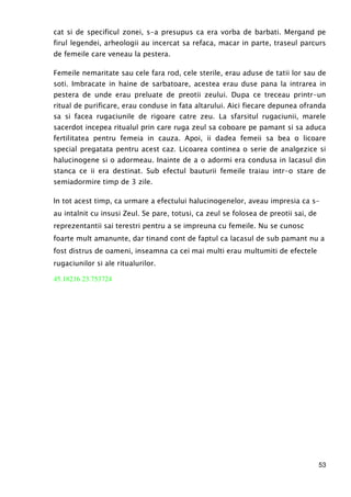 53
cat si de specificul zonei, s-a presupus ca era vorba de barbati. Mergand pe
firul legendei, arheologii au incercat sa refaca, macar in parte, traseul parcurs
de femeile care veneau la pestera.
Femeile nemaritate sau cele fara rod, cele sterile, erau aduse de tatii lor sau de
soti. Imbracate in haine de sarbatoare, acestea erau duse pana la intrarea in
pestera de unde erau preluate de preotii zeului. Dupa ce treceau printr-un
ritual de purificare, erau conduse in fata altarului. Aici fiecare depunea ofranda
sa si facea rugaciunile de rigoare catre zeu. La sfarsitul rugaciunii, marele
sacerdot incepea ritualul prin care ruga zeul sa coboare pe pamant si sa aduca
fertilitatea pentru femeia in cauza. Apoi, ii dadea femeii sa bea o licoare
special pregatata pentru acest caz. Licoarea continea o serie de analgezice si
halucinogene si o adormeau. Inainte de a o adormi era condusa in lacasul din
stanca ce ii era destinat. Sub efectul bauturii femeile traiau intr-o stare de
semiadormire timp de 3 zile.
In tot acest timp, ca urmare a efectului halucinogenelor, aveau impresia ca s-
au intalnit cu insusi Zeul. Se pare, totusi, ca zeul se folosea de preotii sai, de
reprezentantii sai terestri pentru a se impreuna cu femeile. Nu se cunosc
foarte mult amanunte, dar tinand cont de faptul ca lacasul de sub pamant nu a
fost distrus de oameni, inseamna ca cei mai multi erau multumiti de efectele
rugaciunilor si ale ritualurilor.
45.18216 23.753724
 