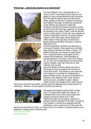 54
Polovragi – adevărata peşteră a lui Zamolxis?
Pe malul OlteŃului, într-o ambianŃă de vis, în
mijlocul naturii, ne priveşte ochiul negru al unei
peşteri în care a fiinŃat odinioară însuşi Zamolxis,
Zeul-Om atât de iubit de daci. Numită, printre
altele, peştera lui Zamolxis, Peştera lui Pahomie
sau Peştera Polovragi, formaŃiunea carstică din
munŃii Olteniei ascunde taine nebănuite.
Profesorul Nicolae Simionescu dezvaluie o parte
din denumirea de Polovragi, sugerand ca se trage
din existenta unei campii “Poleo” unde se adunau
vracii si initiatii dacilor. Ermitii daci erau capabili sa
vindece toate bolile vremurilor cu ajutorul plantei
magice numita Polovraga, planta disparuta in
zilele noastre. Polovragi este, de asemenea,
pestera descrisa de Mihai Eminescu in poemul
“Memento mori”.
Conform legendelor, Zamolxis era detinator al
unor puteri uluitoare, fiind capabil sa-si schimbe
dupa dorinta infatisarea din tanar in batran. Prin
pestera Polovragi, zeul suprem al geto-dacilor
intra in adancuri pentru a iesi peste munti la
cetatea Sarmizegetusei. Cand speologii au
cercetat pestera in premiera, acum circa 100 de
ani, au fost uluiti sa descopere urme de picioare
umane incaltate, vechi de 2.000 de ani, fara
indoiala urme de daci.
Zvonurile despre comorile dacice ascunse in
Polovragi au atras sumedenie de rauvoitori si
aventurieri lacomi. Toti acestia au avut parte de
morti tragice in incercarile lor nesabuite de a
tulbura linistea locului. Se spune ca blestemul lui
Zamolxis inca vegheaza locul. Stau marturie
zecile de cazuri, povestite in popor, despre
ciobani carora le-au disparut oile, vacari care au
ramas fara vacile din fata ochilor, nuntasi carora le disparea de pe mese bautura si
mancarea - lasandu-i muti de spaima si bolnavi de nebunie.
Entuziastii fenomenelor paranormale numesc
zona “Triunghiul Bermudelor din Oltenia". O
intamplare demna de retinut este aceea care
vizeaza cunoscutul obicei al lui Tudor
Valdimirescu de a reveni pentru rugaciune in
preajma zidurilor Manastirii Polovragi. O iscalitura
a sa ramasa in manastire se adauga variantei
neoficiale in care o sosie a sa ar fi fost ucisa de
eteristi, pe cand Domnul Tudor, un initiat al vremii, a ramasa in manastire pentru a trai
deghizat in calugar pana la sfarsitul vietii.
45.197326 23.786328
45.192941 23.789
 