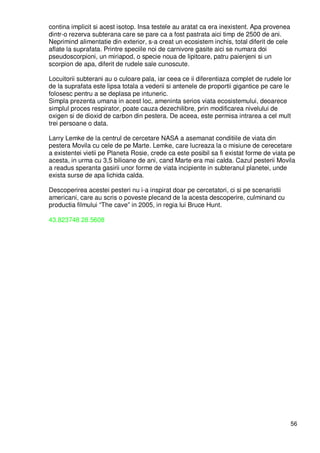 56
contina implicit si acest isotop. Insa testele au aratat ca era inexistent. Apa provenea
dintr-o rezerva subterana care se pare ca a fost pastrata aici timp de 2500 de ani.
Neprimind alimentatie din exterior, s-a creat un ecosistem inchis, total diferit de cele
aflate la suprafata. Printre speciile noi de carnivore gasite aici se numara doi
pseudoscorpioni, un miriapod, o specie noua de lipitoare, patru paienjeni si un
scorpion de apa, diferit de rudele sale cunoscute.
Locuitorii subterani au o culoare pala, iar ceea ce ii diferentiaza complet de rudele lor
de la suprafata este lipsa totala a vederii si antenele de proportii gigantice pe care le
folosesc pentru a se deplasa pe intuneric.
Simpla prezenta umana in acest loc, ameninta serios viata ecosistemului, deoarece
simplul proces respirator, poate cauza dezechilibre, prin modificarea nivelului de
oxigen si de dioxid de carbon din pestera. De aceea, este permisa intrarea a cel mult
trei persoane o data.
Larry Lemke de la centrul de cercetare NASA a asemanat conditiile de viata din
pestera Movila cu cele de pe Marte. Lemke, care lucreaza la o misiune de cerecetare
a existentei vietii pe Planeta Rosie, crede ca este posibil sa fi existat forme de viata pe
acesta, in urma cu 3,5 bilioane de ani, cand Marte era mai calda. Cazul pesterii Movila
a readus speranta gasirii unor forme de viata incipiente in subteranul planetei, unde
exista surse de apa lichida calda.
Descoperirea acestei pesteri nu i-a inspirat doar pe cercetatori, ci si pe scenaristii
americani, care au scris o poveste plecand de la acesta descoperire, culminand cu
productia filmului “The cave” in 2005, in regia lui Bruce Hunt.
43.823748 28.5608
 