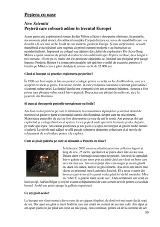 59
Peştera cu oase
New Scientist
Peşteră care coboară adânc în trecutul Europei
Acum patru ani, exploratorul roman Ştefan Milota a făcut o desoperire uluitoare, în peşterile,
necunoscute până atunci, din adâncul munŃilor CarpaŃi din Ńara sa: un os de mandibulă care s-a
dovedit a fi cea mai veche fosilă de om modern, gasită în Europa. Şi mai surprinzător, această
mandibulă avea trăsături care sugerau că primii oameni moderni s-au încrucişat cu
neanderthalienii. Împreună cu colegul sau alpinist din clubul de exploratory Pro Acva Grup,
Milota a ajutat oamenii de ştiinŃă să realizeze ruta subterană spre Peştera cu Oase, de-a lungul a
trei sezoane, 10 ore pe zi, multe din ele petrecute căŃărându-se, înotând sau plonjând prin pasaje
înguste. Frederic Heeren i-a urmat prin pasajele sub apă într-o astfel de excursie, pentru a-l
întreba pe Milota cum a găsit rămăşiŃele umane vechi de 35.000 ani.
Când ai început să practice explorarea peşterilor?
În 1996 am fost implicat într-un proiect ecologic pentru a curăŃa un lac din România, care era
acoperit cu sticle şi gunoi. Era un lac carstic, în care eroziunea calcarului a format găuri adânci
şi curenŃi subacvatici. La fundul lacului era o peşteră şi m-am aventurat înăuntru. Aceasta a fost
prima mea plonjare subacvatică într-o peşteră. Dup aceea am plonjat de multe ori, aici, în
peşterile din România.
Şi cum ai descoperit peşterile neexplorate cu fosile?
Am fost cu doi prieteni pe care îi întâlnisem în comunitatea alpiniştilor şi am fost destul de
norocoşi să găsim o parte a sistemului carstic din România, despre care nu ştia nimeni.
Majoritatea peşterilor de aici au fost descoperite cu sute de ani în urmă. Am petrecut doi ani
explorând şi cartografiind acest system. Era o peşteră unde apa intra în munte şi alta, departe,
pe unde apa ieşea. Am căutat joncŃiunea şi am gasit-o şi apoi am început să găsim multe ramuri
şi galerii. La nivele mai adânci se află pasaje submerse denumite colectoare şi ai nevoie de
echipament de scufundare pentru a le explora.
Cum ai găsit galleria pe care ai denumit-o Peştera cu Oase?
În februarie 2002 m-am scufundat printr-un collector îngust şi
lung de cca. 25 metri, sperând că ar putea duce într-un loc nou.
Ducea către o întreagă nouă reŃea de peşteri. Am ieşit la suprafaŃă
într-o galerie şi am mers prin ea până când am văzut un horn care
urca tot mai sus. Am urcat puŃin dare ram singur şi m-am gândit
că, dacă voi cădea, num ă va găsi nimeni. Aşa că m-am întors mai
târziu cu prietenul meu LaurenŃiu Sarcină. El a urcat o parte din
horn şi a privit sus şi l-a putut vedea până în vârful muntelui. Mi-a
zis “oho! E o galerie mare acolo sus”. Data următoare am venit cu
încă un tip, Adrian Bilgar şi toŃi tri aveam echipamentul de care aveam nevoie pentru a escalada
hornul. Astfel am putut ajunge la galleria superioară.
Ce aŃi găsit acolo?
La început am văzut numai câteva oase de urs gigant dispărut, de două ori mai mare decât urşii
de azi. Dar apoi am găsit o mică firidă în care am simŃit un current de aer mai cald. Am săpat şi
am spart piatra în jur până am creat un mic pasaj. Am continuat, pentru că de la curentul de aer
 