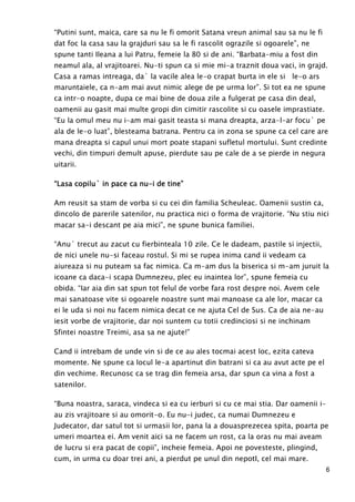 6
“Putini sunt, maica, care sa nu le fi omorit Satana vreun animal sau sa nu le fi
dat foc la casa sau la grajduri sau sa le fi rascolit ograzile si ogoarele”, ne
spune tanti Ileana a lui Patru, femeie la 80 si de ani. “Barbata-miu a fost din
neamul ala, al vrajitoarei. Nu-ti spun ca si mie mi-a traznit doua vaci, in grajd.
Casa a ramas intreaga, da` la vacile alea le-o crapat burta in ele si le-o ars
maruntaiele, ca n-am mai avut nimic alege de pe urma lor”. Si tot ea ne spune
ca intr-o noapte, dupa ce mai bine de doua zile a fulgerat pe casa din deal,
oamenii au gasit mai multe gropi din cimitir rascolite si cu oasele imprastiate.
“Eu la omul meu nu i-am mai gasit teasta si mana dreapta, arza-l-ar focu` pe
ala de le-o luat”, blesteama batrana. Pentru ca in zona se spune ca cel care are
mana dreapta si capul unui mort poate stapani sufletul mortului. Sunt credinte
vechi, din timpuri demult apuse, pierdute sau pe cale de a se pierde in negura
uitarii.
“Lasa copilu` in pace ca nu“Lasa copilu` in pace ca nu“Lasa copilu` in pace ca nu“Lasa copilu` in pace ca nu----iiii de tine”de tine”de tine”de tine”
Am reusit sa stam de vorba si cu cei din familia Scheuleac. Oamenii sustin ca,
dincolo de parerile satenilor, nu practica nici o forma de vrajitorie. “Nu stiu nici
macar sa-i descant pe aia mici”, ne spune bunica familiei.
“Anu` trecut au zacut cu fierbinteala 10 zile. Ce le dadeam, pastile si injectii,
de nici unele nu-si faceau rostul. Si mi se rupea inima cand ii vedeam ca
aiureaza si nu puteam sa fac nimica. Ca m-am dus la biserica si m-am juruit la
icoane ca daca-i scapa Dumnezeu, plec eu inaintea lor”, spune femeia cu
obida. “Iar aia din sat spun tot felul de vorbe fara rost despre noi. Avem cele
mai sanatoase vite si ogoarele noastre sunt mai manoase ca ale lor, macar ca
ei le uda si noi nu facem nimica decat ce ne ajuta Cel de Sus. Ca de aia ne-au
iesit vorbe de vrajitorie, dar noi suntem cu totii credinciosi si ne inchinam
Sfintei noastre Treimi, asa sa ne ajute!”
Cand ii intrebam de unde vin si de ce au ales tocmai acest loc, ezita cateva
momente. Ne spune ca locul le-a apartinut din batrani si ca au avut acte pe el
din vechime. Recunosc ca se trag din femeia arsa, dar spun ca vina a fost a
satenilor.
“Buna noastra, saraca, vindeca si ea cu ierburi si cu ce mai stia. Dar oamenii i-
au zis vrajitoare si au omorit-o. Eu nu-i judec, ca numai Dumnezeu e
Judecator, dar satul tot si urmasii lor, pana la a douasprezecea spita, poarta pe
umeri moartea ei. Am venit aici sa ne facem un rost, ca la oras nu mai aveam
de lucru si era pacat de copii”, incheie femeia. Apoi ne povesteste, plingind,
cum, in urma cu doar trei ani, a pierdut pe unul din nepotI, cel mai mare.
 