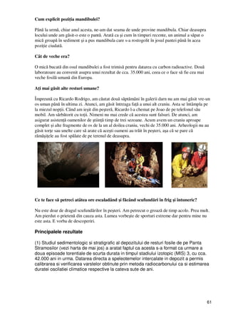 61
Cum explicit poziŃia mandibulei?
Până la urmă, chiar anul acesta, ne-am dat seama de unde provine mandibula. Chiar deasupra
locului unde am găsit-o este o pantă. Arată ca şi cum în timpuri recente, un animal a săpat o
mică groapă în sediment şi a pus mandibula care s-a rostogolit în josul pantei până în acea
poziŃie ciudată.
Cât de veche era?
O mică bucată din osul mandibulei a fost trimisă pentru datarea cu carbon radioactive. Două
laboratoare au convenit asupra unui rezultat de cca. 35.000 ani, ceea ce o face să fie cea mai
veche fosilă umană din Europa.
AŃi mai găsit alte resturi umane?
Împreună cu Ricardo Rodrigo, am căutat două săptămâni în galerii darn nu am mai găsit vre-un
os uman până în ultima zi. Atunci, am găsit întreaga faŃă a unui alt craniu. Asta se întâmpla pe
la miezul nopŃii. Când am ieşit din peşteră, Ricardo l-a chemat pe Joao de pe telefonul său
mobil. Am sărbătorit cu toŃii. Nimeni nu mai crede că acestea sunt falsuri. De atunci, am
asigurat asistenŃă oamenilor de ştiinŃă timp de trei sezoane. Acum avem un craniu aproape
complet şi alte fragmente de os de la un al doilea craniu, vechi de 35.000 ani. Arheologii nu au
găsit torŃe sau unelte care să arate că aceşti oameni au trăit în peşteri, aşa că se pare că
rămăşiŃele au fost spălate de pe terenul de deasupra.
Ce te face să petreci atâtea ore escaladând şi făcând scufundări în frig şi întuneric?
Nu este doar de dragul scufundărilor în peşteri. Am petrecut o groază de timp acolo. Prea mult.
Am pierdut o prietenă din cauza asta. Lumea vorbeşte de sporturi extreme dar pentru mine nu
este asta. E vorba de descoperiri.
Principalele rezultate
(1) Studiul sedimentologic si stratigrafic al depozitului de resturi fosile de pe Panta
Stramosilor (vezi harta de mai jos) a aratat faptul ca acesta s-a format ca urmare a
doua episoade torentiale de scurta durata in timpul stadiului izotopic (MIS) 3, cu cca.
42.000 ani in urma. Datarea directa a speleotemelor intercalate in depozit a permis
calibrarea si verificarea varstelor obtinute prin metoda radiocarbonului ca si estimarea
duratei oscilatiei climatice respective la cateva sute de ani.
 