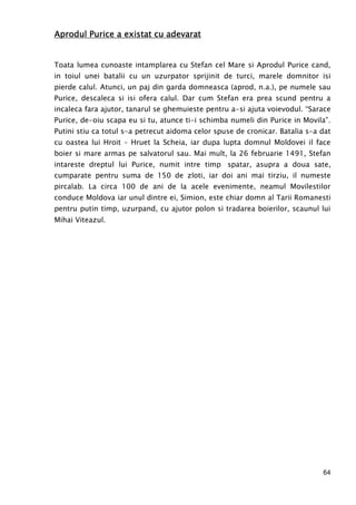 64
Aprodul Purice a existat cu adevaratAprodul Purice a existat cu adevaratAprodul Purice a existat cu adevaratAprodul Purice a existat cu adevarat
Toata lumea cunoaste intamplarea cu Stefan cel Mare si Aprodul Purice cand,
in toiul unei batalii cu un uzurpator sprijinit de turci, marele domnitor isi
pierde calul. Atunci, un paj din garda domneasca (aprod, n.a.), pe numele sau
Purice, descaleca si isi ofera calul. Dar cum Stefan era prea scund pentru a
incaleca fara ajutor, tanarul se ghemuieste pentru a-si ajuta voievodul. “Sarace
Purice, de-oiu scapa eu si tu, atunce ti-i schimba numeli din Purice in Movila”.
Putini stiu ca totul s-a petrecut aidoma celor spuse de cronicar. Batalia s-a dat
cu oastea lui Hroit – Hruet la Scheia, iar dupa lupta domnul Moldovei il face
boier si mare armas pe salvatorul sau. Mai mult, la 26 februarie 1491, Stefan
intareste dreptul lui Purice, numit intre timp spatar, asupra a doua sate,
cumparate pentru suma de 150 de zloti, iar doi ani mai tirziu, il numeste
pircalab. La circa 100 de ani de la acele evenimente, neamul Movilestilor
conduce Moldova iar unul dintre ei, Simion, este chiar domn al Tarii Romanesti
pentru putin timp, uzurpand, cu ajutor polon si tradarea boierilor, scaunul lui
Mihai Viteazul.
 