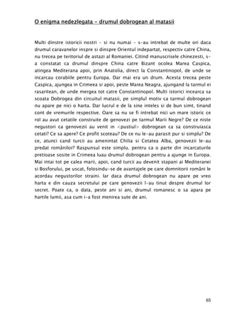 65
O enigma nedezlegataO enigma nedezlegataO enigma nedezlegataO enigma nedezlegata ---- drumul dobrogean al matasiidrumul dobrogean al matasiidrumul dobrogean al matasiidrumul dobrogean al matasii
Multi dinstre istoricii nostri - si nu numai - s-au intrebat de multe ori daca
drumul caravanelor inspre si dinspre Orientul indepartat, respectiv catre China,
nu trecea pe teritoriul de astazi al Romaniei. Citind manuscrisele chinezesti, s-
a constatat ca drumul dinspre China catre Bizant ocolea Marea Caspica,
atingea Mediterana apoi, prin Anatolia, direct la Constantinopol, de unde se
incarcau corabiile pentru Europa. Dar mai era un drum. Acesta trecea peste
Caspica, ajungea in Crimeea si apoi, peste Marea Neagra, ajungand la tarmul ei
rasaritean, de unde mergea tot catre Constantinopol. Multi istorici incearca sa
scoata Dobrogea din circuitul matasii, pe simplul motiv ca tarmul dobrogean
nu apare pe nici o harta. Dar lucrul e de la sine inteles si de bun simt, tinand
cont de vremurile respective. Oare sa nu se fi intrebat nici un mare istoric ce
rol au avut cetatile construite de genovezi pe tarmul Marii Negre? De ce niste
negustori ca genovezii au venit in <pustiul> dobrogean ca sa construiasca
cetati? Ce sa apere? Ce profit scoteau? De ce nu le-au parasit pur si simplu? De
ce, atunci cand turcii au amenintat Chilia si Cetatea Alba, genovezii le-au
predat românilor? Raspunsul este simplu. pentru ca o parte din incarcaturile
pretioase sosite in Crimeea luau drumul dobrogean pentru a ajunge in Europa.
Mai intai tot pe calea marii, apoi, cand turcii au devenit stapani ai Mediteranei
si Bosforului, pe uscat, folosindu-se de avantajele pe care domnitorii români le
acordau negustorilor straini. Iar daca drumul dobrogean nu apare pe vreo
harta e din cauza secretului pe care genovezii l-au tinut despre drumul lor
secret. Poate ca, o data, peste ani si ani, drumul romanesc o sa apara pe
hartile lumii, asa cum i-a fost menirea sute de ani.
 