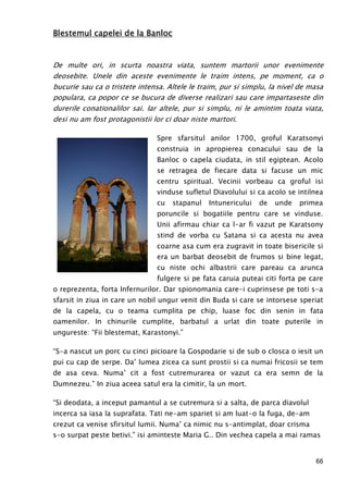 66
Blestemul capelei de la BanlocBlestemul capelei de la BanlocBlestemul capelei de la BanlocBlestemul capelei de la Banloc
De multe ori, in scurta noastra viata, suntem martorii unor evenimente
deosebite. Unele din aceste evenimente le traim intens, pe moment, ca o
bucurie sau ca o tristete intensa. Altele le traim, pur si simplu, la nivel de masa
populara, ca popor ce se bucura de diverse realizari sau care impartaseste din
durerile conationalilor sai. Iar altele, pur si simplu, ni le amintim toata viata,
desi nu am fost protagonistii lor ci doar niste martori.
Spre sfarsitul anilor 1700, groful Karatsonyi
construia in apropierea conacului sau de la
Banloc o capela ciudata, in stil egiptean. Acolo
se retragea de fiecare data si facuse un mic
centru spiritual. Vecinii vorbeau ca groful isi
vinduse sufletul Diavolului si ca acolo se intilnea
cu stapanul Intunericului de unde primea
poruncile si bogatiile pentru care se vinduse.
Unii afirmau chiar ca l-ar fi vazut pe Karatsony
stind de vorba cu Satana si ca acesta nu avea
coarne asa cum era zugravit in toate bisericile si
era un barbat deosebit de frumos si bine legat,
cu niste ochi albastrii care pareau ca arunca
fulgere si pe fata caruia puteai citi forta pe care
o reprezenta, forta Infernurilor. Dar spionomania care-i cuprinsese pe toti s-a
sfarsit in ziua in care un nobil ungur venit din Buda si care se intorsese speriat
de la capela, cu o teama cumplita pe chip, luase foc din senin in fata
oamenilor. In chinurile cumplite, barbatul a urlat din toate puterile in
ungureste: “Fii blestemat, Karastonyi.”
“S-a nascut un porc cu cinci picioare la Gospodarie si de sub o closca o iesit un
pui cu cap de serpe. Da’ lumea zicea ca sunt prostii si ca numai fricosii se tem
de asa ceva. Numa’ cit a fost cutremurarea or vazut ca era semn de la
Dumnezeu.” In ziua aceea satul era la cimitir, la un mort.
“Si deodata, a inceput pamantul a se cutremura si a salta, de parca diavolul
incerca sa iasa la suprafata. Tati ne-am spariet si am luat-o la fuga, de-am
crezut ca venise sfirsitul lumii. Numa’ ca nimic nu s-antimplat, doar crisma
s-o surpat peste betivi.” isi aminteste Maria G.. Din vechea capela a mai ramas
 