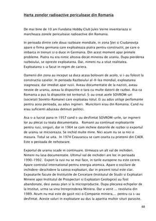 68
Harta zonelor radioactive periculoase din RomaniaHarta zonelor radioactive periculoase din RomaniaHarta zonelor radioactive periculoase din RomaniaHarta zonelor radioactive periculoase din Romania
De mai bine de 10 ani Fundatia Hobby Club Jules Verne inventariaza si
marcheaza zonele periculoase radioactive din Romania.
In perioada dintre cele doua razboaie mondiale, in zona Ştei si CiudanoviŃa
apare o firma germana care exploateaza piatra pentru constructii, pe care o
imbarca in trenuri si o duce in Germania. Din acest moment apar primele
probleme. Piatra nu era nimic altceva decat minereu de uraniu. Dupa pierderea
razboiului, se opreste exploatarea. Dar, nimeni nu a stiut realitatea.
Exploatarea s-a facut in regim de cariera.
Oamenii din zona au inceput sa duca acasa bolovani de acolo, si i-au folosit la
constructia caselor. In perioada Razboiului al-II-lea mondial, exploatarea
stagneaza; dar imediat apar rusii. Aveau documentatie de la nazisti, aveau
nevoie de uraniu, aveau la dispozitie o tara cu multe datorii de razboi. Asa ca
Romania a pus la dispozitie tot teritoriul. S-au creat acele SOVROM-uri
(societati Sovieto-Romane) care exploatau totul. Ei au adus utilaje perfomante
pentru acea perioada, au adus ingineri. Muncitorii erau din Romania. Cand nu
erau suficienti aduceau detinuti politici.
Asa s-a lucrat pana in 1957 cand s-au desfiintat SOVROM-urile, iar inginerii
lor au plecat cu toata documentatia. Romanii au continuat exploatariile
pentru rusi, singuri, dar in 1964 se cam incheie datoriile de razboi si exportul
de uraniu se micsoreaza. Se inchid multe mine. Nici acum nu se ia nici o
masura. Totul se uita. In 1974 Ceausescu se cam cearta cu prietenii din CAER.
Este o perioada de nehotarare.
Exportul de uraniu scade in continuare. Urmeaza un alt val de inchideri.
Nimeni nu lasa documentatie. Ultimul val de inchideri are loc in perioada
1990-1992. Export la rusi nu se mai face, in tarile europene nu este cerere.
Apare controlul international pentru energia atomica. Apare o oscilare de
inchidere-deschidere la cateva exploatari, dar in prezent totul este clar.
Expoatarile facute de Institutiile de Cercetare (Institutul de Studii si Exploatari
Miniere apoi Institutul de Prospectari si Exploatari Geologice) au fost
abandonate, desi aveau plan si la microproductie. Dupa plecarea echipelor de
la Institut, urma sa vina Intreprinderea Miniera. Dar a venit ... revolutia din
1989. Acum nu mai este de gasit nici o Companie miniera,... pentru ca s-au
desfintat. Aceste valuri in exploatare au dus la aparitia multor situri parasite.
 