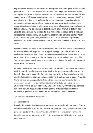 69
Inginerii si muncitorii au murit destul de repede, asa ca nu prea a avut cine sa
povesteasa. De la rusi am luat modelul ca toate exploatarile de materiale
strategice (aur, cupru, uraniu) sa fie in subordinea Ministerului de Interne. De
aceea, pana in 1990 era o problema ca sa scrii ceva intr-o lucrare stiintifica,
mai ales sa si publici ceva referitor la aceste materiale. Pana si tezele de
doctorat contineau putine date. Importul de aparatura dozimetrica pentru
masurat radioactivitatea era interzisa (doar cateva laboratoare specializate au
fost dotate, dar nu cu aparatura deosebita). In anul 1997, s-a dat din nou
aceasta lege, pe care nu o respecta insa nimeni! La inceput, cand a demarat
colaborarea cu canadienii, am avut ceva probleme cu Serviciul Secret. Acum
s-au lamurit, ne ajuta chiar, mai ales ca au si ei un serviciu de protectia
mediului (asa cum au cei de la FBI sau CIA). Si acum suntem in NATO, nu este
asa?!
De la canadieni am invatat sa lucram corect. Ne-au trimis multa documentatie.
La inceput si ei au fost putin cam sceptici. Au spus ca ce facem noi este
problema guvernului. Dar, dupa ce au constatat realitatea ne-au ajutat cu tot
ce au avut. Si nu numai atat, dar au implicat si pe alti colegi, unii chiar din
Statele Unite care au cel putin o universitate terminata. De altfel nici voluntarii
nu au viata mai usoara.
Iar la HCJV toti sunt voluntari, nu avem nici un salariat. Finantarile sunt foarte
mici si rare. Norocul este ca ne ajuta institutiile guvernamentale, dar nu cu
bani. Iti dau cateva exemple: forestierii ne dau voie sa folosim cabanele din
munte, Primariile ne ajuta cu mijloace auto pentru deplasare in zona, Protectia
Civila ne imprumuta aparatura dozimetrica (nu prea performanta dar ne
descurcam cu ea) si vin cu noi la masuratori, Institutul de Igiena ne face
analize la probele pe care la ducem, fara sa ne ia bani, Universitatea Tehnica
din Timisoara ne face analize chimice pentru metale grele si ne trimite
studentii in practica, Calea Ferata ne da un vehicul special drezina.
Apar diverse articole in presa scrisa:
Zona radioactivaZona radioactivaZona radioactivaZona radioactiva
Dincolo de saracie, in Ciudanovita pandeste un pericol mult mai mare. Fostele
mine de uraniu din zona au fost inchise necorespunzator, apa contaminata din
puturi se poate infiltra in apa freatica a fantanilor si a izvoarelor din zona.
Inchiderea minelor a inceput in 1992 si a continuat in 1997, dar s-a realizat
doar partial.
 