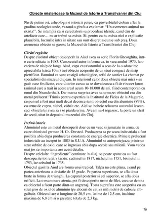 70
Obiecte misterioase la Muzeul de Istorie a Transilvaniei din Cluj
Nu de putine ori, arheologii si istoricii patesc ca proverbialul cioban aflat la
gradina zoologica unde, vazand o girafa a exclamat: “Un asemenea animal nu
exista!”. Se intampla ca si cercetatorii sa procedeze identic, cand dau de
artefacte care… nu ar trebui sa existe. Si, pentru ca nu exista nici o explicatie
plauzibila, lucrurile intra in uitare sau sunt discret ascunse sub preş. Doua
asemenea obiecte se gasesc la Muzeul de Istorie a Transilvaniei din Cluj.
Cărări regăsite
Despre ciudatul obiect descoperit la Aiud avea sa scrie Florin Gheorghita, intr-
o carte editata in 1983. Cunoscutul autor informa ca, in vara anului 1973, la o
cariera de nisip de langa Aiud, cupa excavatorului a scos de la o adancime
apreciabila (circa 10 m) trei obiecte acoperite de un strat compact de nisip
pietrificat. Banuind ca sunt vestigii arheologice, seful de santier i-a chemat pe
specialistii din muzeul clujean. In interiorul celor doua obiecte mai mici s-au
gasit oase fosilizate, care ulterior aveau sa se dovedeasca a fi de rinocer lanos
(animal care a trait in acest areal acum 10-18.000 de ani, fiind contemporan cu
omul din Neanderthal). Dar marea surpriza avea sa urmeze: obiectul era din
metal prelucrat! Trimis pentru expertiza la Institutul de Fizica de la Magurele,
raspunsul a fost mai mult decat deconcertant: obiectul era din aluminiu (89%),
cu urme de cupru, nichel, cobalt etc. Aici se incheie relatarea autorului iesean,
caci obiectului avea sa i se piarda urma. Aveam sa-l regasesc, la peste un sfert
de secol, uitat in depozitul muzeului din Cluj.
PuŃină istorie
Aluminiul este un metal descoperit doar cu un veac si jumatate in urma, de
catre chimistul german H. Cr. Oersted. Producerea sa pe scara industriala a fost
posibila abia dupa producerea constanta de energie electrica. Primele prelucrari
industriale au inceput in 1883 in S.U.A. Aluminiul se autoprotejeaza printr-un
strat subtire de oxid, care se ingroasa abia dupa secole sau milenii. Vom vedea
mai jos ce importanta are acest detaliu.
Despre celelalte “ingrediente” continute in aliaj, se poate spune ca au fost
descoperite tot relativ tarziu: cadmiul in 1817, nichelul in 1751, bismutul in
1753, iar cobaltul in 1735.
Obiectul gasit la Aiud are forma unui trepied. Talpa nu este plana, avand pe
partea anterioara o deviatie de 15 grade. Pe partea superioara, se afla doua
brate in forma de triunghi. La capatul posterior si cel superior, se afla doua
orificii. La o examinare atenta, pot fi descoperite urme de filet, ceea ce denota
ca obiectul a facut parte dintr-un angrenaj. Toata suprafata este acoperita cu un
strat gros de oxid de aluminiu (pe alocuri de cativa milimetri) de culoare alb-
galbuie. Obiectul are o lungime de 20,5 cm, latime de 12,5 cm, inaltime
maxima de 6,8 cm si o greutate totala de 2,3 kg.
 