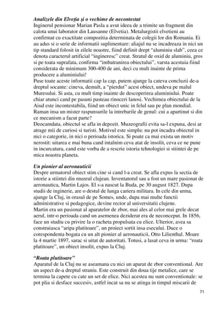 71
Analizele din ElveŃia şi o vechime de necontestat
Inginerul pensionar Marian Pasla a avut ideea de a trimite un fragment din
calota unui laborator din Lausanne (Elvetia). Metalurgistii elvetieni au
confirmat cu exactitate compozitia determinata de colegii lor din Romania. Ei
au adus si o serie de informatii suplimentare: aliajul nu se incadreaza in nici un
tip standard folosit in zilele noastre, fiind definit drept “aluminiu slab”, ceea ce
denota caracterul artificial “ingineresc” creat. Stratul de oxid de aluminiu, gros
si pe toata suprafata, confirma “imbatranirea obiectului”, varsta acestuia fiind
considerata de minimum 300-400 de ani, deci cu mult inainte de prima
producere a aluminiului!
Puse toate aceste informatii cap la cap, putem ajunge la cateva concluzii de-a
dreptul socante: cineva, demult, a “pierdut” acest obiect, undeva pe malul
Muresului. Si asta, cu mult timp inainte de descoperirea aluminiului. Poate
chiar atunci cand pe pasuni pasteau rinoceri lanosi. Vechimea obiectului de la
Aiud este incontestabila, fiind un obiect unic in felul sau pe plan mondial.
Raman insa un mister raspunsurile la intrebarile de genul: cui a apartinut si din
ce mecanism a facut parte?
Deocamdata, obiectul se afla in depozit. Muzeografii evita sa-l expuna, desi ar
atrage mii de curiosi si turisti. Motivul este simplu: nu pot incadra obiectul in
nici o categorie, in nici o perioada istorica. Si poate ca mai exista un motiv
nerostit: uitarea e mai buna cand intalnim ceva atat de insolit, ceva ce ne pune
in incurcatura, cand este vorba de a rescrie istoria tehnologiei si stiintei de pe
mica noastra planeta.
Un pionier al aeronauticii
Despre urmatorul obiect stim cine si cand l-a creat. Se afla expus la sectia de
istorie a stiintei din muzeul clujean. Inventatorul sau a fost un mare pasionat de
aeronautica, Martin Lajos. El s-a nascut la Buda, pe 30 august 1827. Dupa
studii de inginerie, are o destul de lunga cariera militara. In cele din urma,
ajunge la Cluj, in orasul de pe Somes, unde, dupa mai multe functii
administrative si pedagogice, devine rector al universitatii clujene.
Martin era un pasionat al aparatelor de zbor, mai ales al celor mai grele decat
aerul, intr-o perioada cand un asemenea deziderat era de neconceput. In 1856,
face un studiu cu privire la o racheta propulsata cu elice. Ulterior, avea sa
construiasca “aripa plutitoare”, un proiect sortit insa esecului. Duce o
corespondenta bogata cu un alt pionier al aeronauticii, Otto Lilienthal. Moare
la 4 martie 1897, sarac si uitat de autoritati. Totusi, a lasat ceva in urma: “roata
plutitoare”, un obiect insolit, expus la Cluj.
“Roata plutitoare”
Aparatul de la Cluj nu se aseamana cu nici un aparat de zbor conventional. Are
un aspect de-a dreptul straniu. Este construit din doua tije metalice, care se
termina la capete cu cate un set de elice. Nici acestea nu sunt conventionale: se
pot plia si desface succesiv, astfel incat sa nu se atinga in timpul miscarii de
 