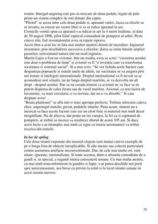 72
rotatie. Intregul angrenaj este pus in miscare de doua pedale, legate de pale
printr-un sistem complex de roti dintate din cupru.
“Pilotul” se aseza intre cele doua pedale si, apasand vartos, facea ca elicele sa
se invarta, sa creeze un vector liber si sa se ridice aparatul in aer.
Cronicile vremii spun ca aparatul s-a ridicat in aer la 4 metri inaltime, in data
de 30 august 1896, pilot fiind vajnicul comandant de pompieri al urbei. Peste
cateva zile, fiul inventatorului avea sa repete isprava.
Acest zbor a avut loc in fata mai multor martori demni de incredere. Inginerul
inventator, prin deschiderea succesiva a elicelor, dorea sa imite bataile aripilor
pasarilor, reinventand natura intr-un mod ingenios.
Martin Lajos a fost un vizionar. Intr-un studiu, avea sa scrie: “cucerirea aerului
este doar o problema de timp” si avionul va fi “o inventie care va transforma
societatea si sistemul social”. Si a mai scris: “Se vor lichida acele bariere care
desparteau popoarele si statele unele de altele, iar societatea se va asigura prin
noi tratate si intelegeri internationale. Dreptul international va fi nevoit sa se
acomodeze noii situatii, iar pe langa dreptul maritim, se va dezvolta un alt
drept - dreptul aerului. Dar sa nu creada nimeni ca avionul ne va face sa ne
putem dispensa de calea ferata sau de vasul maritim. Avionul, ca nou factor de
locomotie, va mari circulatia, o va inviora, dar nu o va absorbi.” Si cata
dreptate avea!
“Roata plutitoare” se afla intr-o stare aproape perfecta. Trebuie inlocuite cateva
elice, angrenajul metalic gresat, pedalele intarite. Pana acum, nimeni nu a
incercat sa faca aceste lucruri care cer un efort fizic si material mai mult decat
insignifiant. Nu de altceva, dar poate un ins curajos, la fel ca si capitanul de
pompieri, ar trebui sa incerce sa reediteze zborul de acum 105 ani. Si daca
acest lucru s-ar intampla, mai mult ca sigur ca istoria aeronauticii va trebui
rescrisa din temelii.
In loc de epilog
Cele doua stranii exponate din muzeul clujean sunt numai cateva exemple de
pe o lunga lista de obiecte inexplicabile. Si alte muzee sau colectii particulare
contin asemenea artefacte neconventionale. Dar, de cele mai multe ori, sunt
uitate, ignorate, minimalizate. Si toate acestea, dintr-o absurda comoditate de a
gandi si, in special, a regandi istoria cunoasterii umane. Cu mai multa atentie,
cu mai mult nonconformism in gandire si fapte, s-ar putea deschide noi porti
spre autocunoastere, noi brese cu privire la rolul si la locul stiintei umane in
acest straniu univers.
 