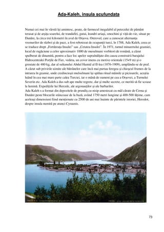 73
Ada-Kaleh, insula scufundata
Numai cei mai în vârstă îşi amintesc, poate, de farmecul inegalabil al petecului de pământ
terasat şi de arşiŃa soarelui, de trandafiri, gutui, leandri uriaşi, smochini şi viŃă-de-vie, situat pe
Dunăre, la circa trei kilometri în aval de Orşova. Ostrovul, care a cunoscut alternanŃa
vremurilor de război şi de pace, a fost rebotezat de ocupanŃii turci, în 1788, Ada Kaleh, ceea ce
se traduce drept „FortăreaŃa Insulei” sau „Cetatea Insulei”. În 1971, turnul minaretului geamiei,
locul de rugăciune a celor aproximativ 1000 de musulmani vorbitori de română, a căzut
spulberat de dinamită, pentru a face loc apelor supraînălŃate din cauza construirii barajului
Hidrocentralei PorŃile de Fier, vedeta, un covor imens cu motive orientale (15×9 m) şi o
greutate de 480 kg, dar al sultanului Abdul Hamid al II-lea (1876-1909), umplându-se de praf.
A căzut sub privirile uimite ale bătrânelor care încă mai purtau feregea şi chioşcul frumos de la
intrarea în geamie, unde credincioşii mulsulmani îşi spălau ritual mâinile şi picioarele, aceştia
luând în cea mai mare parte calea Turciei, iar o mână de oameni pe cea a Orşovei, a Turnului
Severin etc. Ada Kaleh a dus sub ape multe regrete, dar şi multe secrete, ce merită să fie scoase
la lumină. ExpediŃiile lui Hercule, ale argonauŃilor şi ale barbarilor.
Ada Kaleh s-a format din depozitele de prundiş cu nisip amestecat cu mâl cărate de Cerna şi
Dunăre peste blocurile stâncoase de la bază, având 1750 metri lungime şi 400-500 lăŃime, cam
aceleaşi dimensiuni fiind menŃionate cu 2500 de ani mai înainte de părintele istoriei, Herodot,
despre insula numită pe atunci Cyraunis.
 