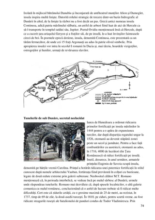 74
Izolată în mijlocul bătrânului Danubiu şi înconjurată de amfiteatrul munŃilor Alion şi Damoglet,
insula inspira multă linişte. Datorită rolului strategic de trecere dintr-un bazin hidrografic al
Dunării în altul, de la linişte la război nu a fost decât un pas. Grecii antici numeau insula
Continusa, adică patria măslinului sălbatic, un astfel de arbust fiind luat de aici de Hercule ca
să-l transporte în templul tatălui său, Jupiter. Poetul Ovidiu menŃionează însă că Hercule, după
ce a cucerit Ńara uriaşului Geryon şi a fraŃilor săi, de pe insulă, le-a luat învinşilor faimoasele
cirezi de boi. În poemele epocii doriene, insula, denumită Continusa, este prezentată ca un
tărâm fermecător, de unde cei 15 fraŃi ArgonauŃi au adus în patrie olivul simbolic. Prin
apropierea insulei vor intra în secolul I romanii în Dacia şi, mai târziu, hoardele vizigoŃilor,
ostrogoŃilor şi hunilor, urmaŃi de revărsarea slavilor.
Tunelurile de sub Dunăre, secretul neelucidat
Iancu de Hunedoara a ordonat ridicarea
primelor fortificaŃii pe insula măslinilor în
1444 pentru a o apăra de expansiunea
turcilor, dar după dispariŃia regatului ungar la
1526, otomanii au devenit stăpânii zonei
peste un secol şi jumătate. Pentru a face faŃă
confruntărilor cu austriecii, otomanii au adus,
în 1716, 4000 de lucrători din łara
Românească să ridice fortificaŃii pe insulă.
Inutil, deoarece, în anul următor, armatele
prinŃului Eugeniu de Savoia ocupă insula,
denumită pe hărŃile vremii Carolina. PrinŃul a hotărât ridicarea unei puternice fortificaŃii în stilul
cunoscut după numele arhitectului Vauban, fortăreaŃa fiind prevăzută în colŃuri cu bastioane,
legate de două redute extreme prin galerii subterane. Neobositul călător M.T. Romano
menŃionează că, în perioada interbelică, se vedeau încă pe malul sârbesc al Dunării, urmele
unde răspundeau tunelurile. Romano mai dezvăluie că, după spusele localnicilor, o altă galerie
comunica cu malul românesc, concluzionând că o astfel de lucrare trebuie să fi ridicat multe
dificultăŃi. Cert este că zidurile cetăŃii, cu o grosime maximă de 25 de metri, au rezistat, în
1737, timp de 69 de zile, la două asedii turceşti. În 1810, pe ziduri, pentru scurtă vreme, au fost
ridicate steagurile ruseşti ale batalionului de panduri condus de Tudor Vladimirescu. Prin
 