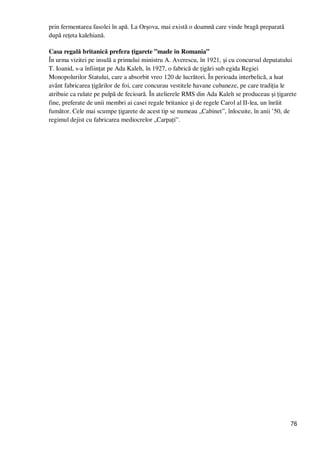 76
prin fermentarea fasolei în apă. La Orşova, mai există o doamnă care vinde bragă preparată
după reŃeta kalehiană.
Casa regală britanică prefera Ńigarete ”made in Romania”
În urma vizitei pe insulă a primului ministru A. Averescu, în 1921, şi cu concursul deputatului
T. Ioanid, s-a înfiinŃat pe Ada Kaleh, în 1927, o fabrică de Ńigări sub egida Regiei
Monopolurilor Statului, care a absorbit vreo 120 de lucrători. În perioada interbelică, a luat
avânt fabricarea Ńigărilor de foi, care concurau vestitele havane cubaneze, pe care tradiŃia le
atribuie ca rulate pe pulpă de fecioară. În atelierele RMS din Ada Kaleh se produceau şi Ńigarete
fine, preferate de unii membri ai casei regale britanice şi de regele Carol al II-lea, un înrăit
fumător. Cele mai scumpe Ńigarete de acest tip se numeau „Cabinet”, înlocuite, în anii ’50, de
regimul dejist cu fabricarea mediocrelor „CarpaŃi”.
 