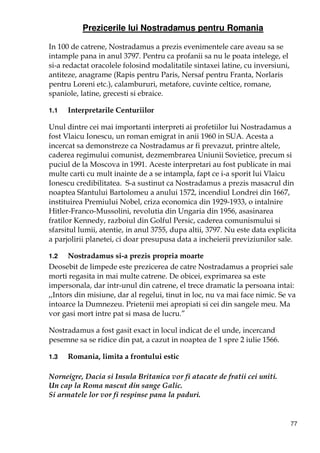 77
Prezicerile lui Nostradamus pentru Romania
In 100 de catrene, Nostradamus a prezis evenimentele care aveau sa se
intample pana in anul 3797. Pentru ca profanii sa nu le poata intelege, el
si-a redactat oracolele folosind modalitatile sintaxei latine, cu inversiuni,
antiteze, anagrame (Rapis pentru Paris, Nersaf pentru Franta, Norlaris
pentru Loreni etc.), calambururi, metafore, cuvinte celtice, romane,
spaniole, latine, grecesti si ebraice.
1.1 Interpretarile Centuriilor
Unul dintre cei mai importanti interpreti ai profetiilor lui Nostradamus a
fost Vlaicu Ionescu, un roman emigrat in anii 1960 in SUA. Acesta a
incercat sa demonstreze ca Nostradamus ar fi prevazut, printre altele,
caderea regimului comunist, dezmembrarea Uniunii Sovietice, precum si
puciul de la Moscova in 1991. Aceste interpretari au fost publicate in mai
multe carti cu mult inainte de a se intampla, fapt ce i-a sporit lui Vlaicu
Ionescu credibilitatea. S-a sustinut ca Nostradamus a prezis masacrul din
noaptea Sfantului Bartolomeu a anului 1572, incendiul Londrei din 1667,
instituirea Premiului Nobel, criza economica din 1929-1933, o intalnire
Hitler-Franco-Mussolini, revolutia din Ungaria din 1956, asasinarea
fratilor Kennedy, razboiul din Golful Persic, caderea comunismului si
sfarsitul lumii, atentie, in anul 3755, dupa altii, 3797. Nu este data explicita
a parjolirii planetei, ci doar presupusa data a incheierii previziunilor sale.
1.2 Nostradamus si-a prezis propria moarte
Deosebit de limpede este prezicerea de catre Nostradamus a propriei sale
morti regasita in mai multe catrene. De obicei, exprimarea sa este
impersonala, dar intr-unul din catrene, el trece dramatic la persoana intai:
,,Intors din misiune, dar al regelui, tinut in loc, nu va mai face nimic. Se va
intoarce la Dumnezeu. Prietenii mei apropiati si cei din sangele meu. Ma
vor gasi mort intre pat si masa de lucru.”
Nostradamus a fost gasit exact in locul indicat de el unde, incercand
pesemne sa se ridice din pat, a cazut in noaptea de 1 spre 2 iulie 1566.
1.3 Romania, limita a frontului estic
Norneigre, Dacia si Insula Britanica vor fi atacate de fratii cei uniti.
Un cap la Roma nascut din sange Galic.
Si armatele lor vor fi respinse pana la paduri.
 