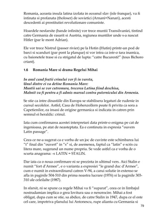 79
Romania, aceasta insula latina izolata in oceanul slav (isle franque), va fi
intinata si profanata (tholoser) de sovietici (Arnani=Nanari), acesti
descedenti ai prostitutiei revolutionare comuniste.
Hoardele nesfarsite (bande infinite) vor trece muntii Transilvaniei, tintind
catre Germania de rasarit si Austria, regiunea muntilor unde s-a nascut
Hitler (par le mont Adrian).
Ele vor trece Nistrul (passer rivier) pe la Hotin (Hutin) printr-un pod de
barci si scanduri (par pont la planque) si vor intra ca intr-o tara inamica,
cu baionetele trase si cu strigatul de lupta: “catre Bucuresti!” (tous Bichoro
criant).
1.6 Romania Mare si drama Regelui Mihai
In anul cand fratii crinului vor fi in varsta,
Unul dintre ei va detine Romania Mare:
Muntii sai se vor cutremura, trecerea Latina fiind deschisa,
Mahnit va fi pentru a fi admis marsul contra puternicului din Armenia.
Se stie ca intre dinastiile din Europa se stabilisera legaturi de rudenie in
cursul secolelor. Astfel, Casa de Hohenzollern poate fi privita ca sora a
Capetienilor, ea insasi de origine germanica si indicata in catren prin
semnul ei heraldic: crinul.
Iata cum confirmarea acestei interpretari data printr-o enigma pe cat de
ingenioasa, pe atat de neasteptata. Ea e continuta in expresia “ouvers
Latin passage”.
Ceea ce ne-a sugerat ca e vorba de un joc de cuvinte este schimbarea lui
“t” final din “ouvert” in “s” si, de asemenea, faptul ca “latin” e scris cu
litera mare, sugerand un nume propriu. Se vede astfel ca e vorba de o
scurta anagrama: -s LATIN = STALIN.
Dar iata ca o noua confirmare ni se prezinta in ultimul vers. Aici Stalin e
numit “fort d’Armee”, e o varianta a expresiei “le grand duc d’Armee”,
cum e numit in extraordinarul catren V-94, a carui solutie in extenso se
afla in paginile 504-510 din prima noastra lucrare (1976) si la paginile 303-
310 ale celeilalte (1987).
In sfarsit, ni se spune ca regele Mihai va fi “suparat”, ceea ce in limbajul
nostradamian implica o grea lovitura sau o nenorocire. Mihai a fost
obligat, dupa cum se stie, sa abdice, de catre Stalin in 1947, dupa ce el este
cel care, impotriva planului lui Antonescu, rupe alianta cu Germania si
 