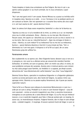 8
Toata noaptea si toata ziua urmatoare au fost fulgere. Ba inca in sat s-au
aprins cateva grajduri si-au murit animale. Iar in ziua urmatoare, Lupul
disparuse.
“Nu l-am mai gasit oricit l-am cautat. Numai Mircea nu a putut sa inchida ochii
in noaptea ceea. Spunea ca o vede… si ca-i furioasa si ne va pedepsi pentru ce
am cutezat sa facem. Dar noi spuneam ca-s cuvante fara noima ale unui copil
si n-am luat seama la ele”, spune domnul Victor.
Apoi, la cateva luni dupa seara respectiva, baietelul s-a dus iar la bunica sa.
“Spunea ca vrea sa-si ia la revedere de la mine, ca simte ca o sa i se intample
ceva rau in zilele urmatoare. Zicea: <Bunica, eu nu mai pot. Ma chinuie in
fiecare seara. Imi spune sa-i deschid usa ca oricum ea are sa vina si atunci n-o
sa ma ierte. Dar ce usa sa-i deschid bunica?>. Apoi ma stringea in brate si
zicea: <Bunica, eu sunt nebun? O sa inebunesc? Sa nu ma lasi sa inebunesc,
bunica>, spune batrana doamna si lacrimi ii curg siroaie pe fata. “Intr-o
dimineata nu l-am mai gasit. A disparut si el la fel ca Lupul, de-ar avea
Dumnezeu grija de sufletul lui.
Paratraznete umaneParatraznete umaneParatraznete umaneParatraznete umane
Dar ciudateniile nu se opresc aici. Desi fulgerele lovesc deseori casa si tot ce e
in preajma ei, nici unul nu a afectat serios pe vreunul din membrii familiei
Scheuleac. In schimb, cei care se gaseau, dintr-un motiv sau altul, in vizita, au
avut probleme serioase de sanatate. Acesta este si motivul pentru care nimeni
nu mai calca pragul casei familiei, iar imobilul si-a capatat, pe drept cuvant,
denumirea de “casa blestemata din varful dealului” sau chiar “casa fulgerelor”.
Domnul Victor Rares, specialist in studierea fulgerelor si a fulgerelor globulare
sustine ca exista persoane care, desi lovite de fulgere, nu patesc nimic sau
aproape nimic. Domnia sa nu poate explica fenomenul, dar il pune pe seama
capriciilor naturii.
“Este la fel ca si flacara care coboara la mormintul Mintuitorului si care nu-i
arde pe cei care o ating. Probabil ca in zona in care loveste fulgerul – casa de
care spuneati – exista un anumit magnetism sau chiar o anumita incarcatura
energetica ce are puterea de a izola efectul de fulger. Ca sa fiu mai pe intelesul
tuturor, e ca si cand doi magnetI, pusi fata-n fata pe acelasi pol, se resping. In
acest caz, se neutralizeaza reciproc. Fulgerul loveste, dar in clipa in care atinge
solul, <celalalt magnet> il respinge. SI atunci oamenii loviti de fulger si care se
 