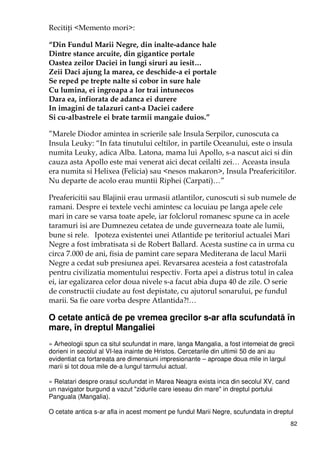 82
RecitiŃi <Memento mori>:
“Din Fundul Marii Negre, din inalte-adance hale
Dintre stance arcuite, din gigantice portale
Oastea zeilor Daciei in lungi siruri au iesit…
Zeii Daci ajung la marea, ce deschide-a ei portale
Se reped pe trepte nalte si cobor in sure hale
Cu lumina, ei ingroapa a lor trai intunecos
Dara ea, infiorata de adanca ei durere
In imagini de talazuri cant-a Daciei cadere
Si cu-albastrele ei brate tarmii mangaie duios.”
”Marele Diodor amintea in scrierile sale Insula Serpilor, cunoscuta ca
Insula Leuky: “In fata tinutului celtilor, in partile Oceanului, este o insula
numita Leuky, adica Alba. Latona, mama lui Apollo, s-a nascut aici si din
cauza asta Apollo este mai venerat aici decat ceilalti zei… Aceasta insula
era numita si Helixea (Felicia) sau <nesos makaron>, Insula Preafericitilor.
Nu departe de acolo erau muntii Riphei (Carpati)…”
Preafericitii sau Blajinii erau urmasii atlantilor, cunoscuti si sub numele de
ramani. Despre ei textele vechi amintesc ca locuiau pe langa apele cele
mari in care se varsa toate apele, iar folclorul romanesc spune ca in acele
taramuri isi are Dumnezeu cetatea de unde guverneaza toate ale lumii,
bune si rele. Ipoteza existentei unei Atlantide pe teritoriul actualei Mari
Negre a fost imbratisata si de Robert Ballard. Acesta sustine ca in urma cu
circa 7.000 de ani, fisia de pamint care separa Mediterana de lacul Marii
Negre a cedat sub presiunea apei. Revarsarea acesteia a fost catastrofala
pentru civilizatia momentului respectiv. Forta apei a distrus totul in calea
ei, iar egalizarea celor doua nivele s-a facut abia dupa 40 de zile. O serie
de constructii ciudate au fost depistate, cu ajutorul sonarului, pe fundul
marii. Sa fie oare vorba despre Atlantida?!…
O cetate antică de pe vremea grecilor s-ar afla scufundată în
mare, în dreptul Mangaliei
» Arheologii spun ca situl scufundat in mare, langa Mangalia, a fost intemeiat de grecii
dorieni in secolul al VI-lea inainte de Hristos. Cercetarile din ultimii 50 de ani au
evidentiat ca fortareata are dimensiuni impresionante – aproape doua mile in largul
marii si tot doua mile de-a lungul tarmului actual.
» Relatari despre orasul scufundat in Marea Neagra exista inca din secolul XV, cand
un navigator burgund a vazut "zidurile care ieseau din mare" in dreptul portului
Panguala (Mangalia).
O cetate antica s-ar afla in acest moment pe fundul Marii Negre, scufundata in dreptul
 