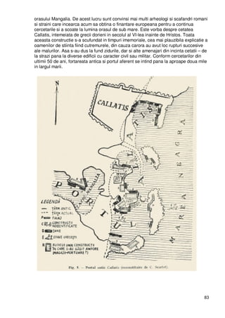 83
orasului Mangalia. De acest lucru sunt convinsi mai multi arheologi si scafandri romani
si straini care incearca acum sa obtina o finantare europeana pentru a continua
cercetarile si a scoate la lumina orasul de sub mare. Este vorba despre cetatea
Callatis, intemeiata de grecii dorieni in secolul al VI-lea inainte de Hristos. Toata
aceasta constructie s-a scufundat in timpuri imemoriale, cea mai plauzibila explicatie a
oamenilor de stiinta fiind cutremurele, din cauza carora au avut loc rupturi succesive
ale malurilor. Asa s-au dus la fund zidurile, dar si alte amenajari din incinta cetatii – de
la strazi pana la diverse edificii cu caracter civil sau militar. Conform cercetarilor din
ultimii 50 de ani, fortareata antica si portul aferent se intind pana la aproape doua mile
in largul marii.
 