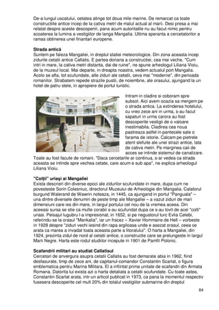 84
De-a lungul uscatului, cetatea atinge tot doua mile marine. De remarcat ca toate
constructiile antice incep de la cativa metri de malul actual al marii. Desi presa a mai
relatat despre aceste descoperiri, pana acum autoritatile nu au facut nimic pentru
scoaterea la lumina a vestigiilor de langa Mangalia. Ultima speranta a cercetatorilor a
ramas obtinerea unei finantari europene.
Strada antică
Suntem pe faleza Mangaliei, in dreptul statiei meteorologice. Din zona aceasta incep
zidurile cetatii antice Callatis. E partea doriana a constructiei, cea mai veche. "Cum
intri in mare, la cativa metri distanta, dai de ruine", ne spune arheologul Liliana Vioiu,
de la muzeul local. Mai departe, in dreapta noastra, vedem actualul port Mangalia.
Acolo se afla, tot scufundate, alte ziduri ale cetatii, ceva mai "moderne", din perioada
romanilor. Strabatem repede strazile pustii, de noiembrie, ale orasului, ajungand la un
hotel de patru stele, in apropiere de portul turistic.
Intram in cladire si coboram spre
subsol. Aici avem ocazia sa mergem pe
o strada antica. La extinderea hotelului,
cu vreo zece ani in urma, s-au facut
sapaturi in urma carora au fost
descoperite vestigii de o valoare
inestimabila. Cladirea cea noua
pastreaza astfel in pantecele sale o
farama de istorie. Calcam pe pietrele
atent slefuite ale unei strazi antice, lata
de cativa metri. Pe marginea caii de
acces se intinde sistemul de canalizare.
Toate au fost facute de romani. "Daca cercetarile ar continua, s-ar vedea ca strada
aceasta se intinde spre vechea cetate, care acum e sub apa", ne explica arheologul
Liliana Vioiu.
"ColŃii" uriaşi ai Mangaliei
Exista descrieri din diverse epoci ale zidurilor scufundate in mare, dupa cum ne
povesteste Sorin Colesniuc, directorul Muzeului de Arheologie din Mangalia. Calatorul
burgund Walerand de Wawrin noteaza, in 1445, ca ajungand in portul "Panguala" –
una dintre diversele denumiri de peste timp ale Mangaliei – a vazut ziduri de mari
dimensiuni care ies din mare, in largul portului cel nou de la vremea aceea. Din
aceeasi sursa se stie ca multe corabii s-au scufundat dupa ce s-au lovit de acei "colti"
uriasi. Peisajul lugubru l-a impresionat, in 1652, si pe negustorul turc Evlia Celebi,
referindu-se la orasul "Mankalia", iar un fracez – Xavier Hommaire de Hell – vorbeste
in 1928 despre "ziduri vechi iesind din rapa argiloasa unde e asezat orasul, ceea ce
arata ca marea a invadat toata aceasta parte a litoralului". O harta a Mangaliei, din
1924, prezinta zidul de nord al cetatii antice, o constructie care se prelungeste in largul
Marii Negre. Harta este rodul studiilor incepute in 1901 de Pamfil Polonic.
Scafandrii militari au studiat Callatisul
Cercetari de anvergura asupra cetatii Callatis au fost demarate abia in 1962, fiind
desfasurate, timp de zece ani, de capitanul-comandor Constantin Scarlat, o figura
emblematica pentru Marina Militara. El a infiintat prima unitate de scafandri din Armata
Romana. Datorita lui exista azi o harta detaliata a cetatii scufundate. Cu toate astea,
Constantin Scarlat arata, intr-un articol publicat in 1973, ca pana la momentul respectiv
fusesera descoperite cel mult 20% din totalul vestigiilor submarine din dreptul
 