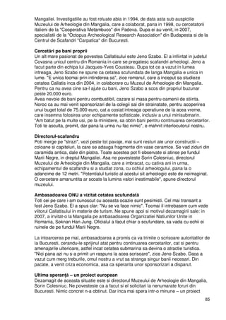 85
Mangaliei. Investigatiile au fost reluate abia in 1994, de data asta sub auspiciile
Muzeului de Arheologie din Mangalia, care a colaborat, pana in 1998, cu cercetatorii
italieni de la "Cooperativa Metambuco" din Padova. Dupa ei au venit, in 2007,
specialistii de la "Octopus Archeological Research Association" din Budapesta si de la
Centrul de Scafandri "Carpatica" din Bucuresti.
Cercetări pe bani proprii
Un alt mare pasionat de povestea Callatisului este Jeno Szabo. El a infiintat in judetul
Covasna unicul centru din Romania in care se pregatesc scafandri arheologi. Jeno a
facut parte din echipa lui Jacques-Yves Cousteau. Dupa tot ce a vazut in lumea
intreaga, Jeno Szabo ne spune ca cetatea scufundata de langa Mangalia e unica in
lume. "E unica tocmai prin intinderea sa", zice romanul, care a inceput sa studieze
cetatea Callatis inca din 2004, in colaborare cu Muzeul de Arheologie din Mangalia.
Pentru ca nu avea cine sa-l ajute cu bani, Jeno Szabo a scos din propriul buzunar
peste 20.000 euro.
Avea nevoie de bani pentru combustibil, cazare si masa pentru oamenii de stiinta.
Noroc ca au mai venit sponsorizari de la colegii sai din strainatate, pentru acoperirea
unui buget total de 75.000 euro, cat a costat intreaga operatiune de la acea vreme,
care insemna folosirea unor echipamente sofisticate, inclusiv a unui minisubmarin.
"Am batut pe la multe usi, pe la ministere, sa obtin bani pentru continuarea cercetarilor.
Toti te asculta, promit, dar pana la urma nu fac nimic", e mahnit interlocutorul nostru.
Directorul-scafandru
Poti merge pe "strazi", vezi peste tot pavaje, mai sunt resturi ale unor constructii –
coloane si capiteluri, la care se adauga fragmente din vase ceramice. Se vad ziduri din
caramida antica, dale din piatra. Toate acestea pot fi observate si atinse pe fundul
Marii Negre, in dreptul Mangaliei. Asa ne povesteste Sorin Colesniuc, directorul
Muzeului de Arheologie din Mangalia, care a imbracat, cu cativa ani in urma,
echipamentul de scafandru si a studiat zona, cu ochiul arheologului, pana la o
adancime de 12 metri. "Potentialul turistic al acestui sit arheologic este de neimaginat.
O cercetare amanuntita ar scoate la lumina valori inestimabile", spune directorul
muzeului.
Ambasadoarea ONU a vizitat cetatea scufundată
Toti cei pe care i-am cunoscut cu aceasta ocazie sunt pesimisti. Cel mai transant a
fost Jeno Szabo. El a spus clar: "Nu se va face nimic". Tocmai il intrebasem cum vede
viitorul Callatisului in materie de turism. Ne spune apoi si motivul dezamagirii sale: in
2007, a invitat-o la Mangalia pe ambasadoarea Organizatiei Natiunilor Unite in
Romania, Soknan Han Jung. Oficialul a facut chiar o scufundare, sa vada cu ochii ei
ruinele de pe fundul Marii Negre.
La intoarcerea pe mal, ambasadoarea a promis ca va trimite o scrisoare autoritatilor de
la Bucuresti, cerandu-le sprijinul atat pentru continuarea cercetarilor, cat si pentru
amenajarile ulterioare, astfel incat cetatea submarina sa devina o atractie turistica.
"Nici pana azi nu s-a primit un raspuns la acea scrisoare", zice Jeno Szabo. Daca a
vazut cum merg treburile, omul nostru a vrut sa stranga singur banii necesari. Din
pacate, a venit criza economica, asa ca speranta unor sponsorizari a disparut.
Ultima speranŃă – un proiect european
Dezamagit de aceasta situatie este si directorul Muzeului de Arheologie din Mangalia,
Sorin Colesniuc. Ne povesteste ca a facut si el solicitari la nenumarate foruri din
Bucuresti. Nimic concret n-a obtinut. Dar inca mai spera intr-o minune – un proiect
 