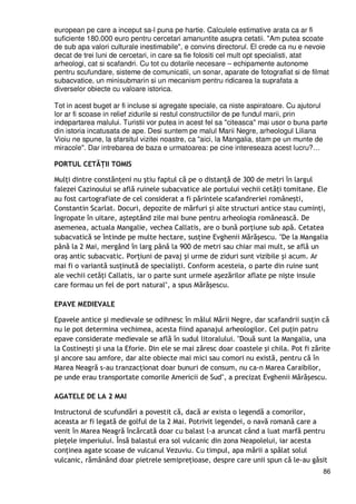 86
european pe care a inceput sa-l puna pe hartie. Calculele estimative arata ca ar fi
suficiente 180.000 euro pentru cercetari amanuntite asupra cetatii. "Am putea scoate
de sub apa valori culturale inestimabile", e convins directorul. El crede ca nu e nevoie
decat de trei luni de cercetari, in care sa fie folositi cel mult opt specialisti, atat
arheologi, cat si scafandri. Cu tot cu dotarile necesare – echipamente autonome
pentru scufundare, sisteme de comunicatii, un sonar, aparate de fotografiat si de filmat
subacvatice, un minisubmarin si un mecanism pentru ridicarea la suprafata a
diverselor obiecte cu valoare istorica.
Tot in acest buget ar fi incluse si agregate speciale, ca niste aspiratoare. Cu ajutorul
lor ar fi scoase in relief zidurile si restul constructiilor de pe fundul marii, prin
indepartarea malului. Turistii vor putea in acest fel sa "citeasca" mai usor o buna parte
din istoria incatusata de ape. Desi suntem pe malul Marii Negre, arheologul Liliana
Vioiu ne spune, la sfarsitul vizitei noastre, ca "aici, la Mangalia, stam pe un munte de
miracole". Dar intrebarea de baza e urmatoarea: pe cine intereseaza acest lucru?…
PORTUL CETĂłII TOMIS
MulŃi dintre constănŃeni nu ştiu faptul că pe o distanŃă de 300 de metri în largul
falezei Cazinoului se află ruinele subacvatice ale portului vechii cetăŃi tomitane. Ele
au fost cartografiate de cel considerat a fi părintele scafandreriei româneşti,
Constantin Scarlat. Docuri, depozite de mărfuri şi alte structuri antice stau cuminŃi,
îngropate în uitare, aşteptând zile mai bune pentru arheologia românească. De
asemenea, actuala Mangalie, vechea Callatis, are o bună porŃiune sub apă. Cetatea
subacvatică se întinde pe multe hectare, susŃine Evghenii Mărăşescu. "De la Mangalia
până la 2 Mai, mergând în larg până la 900 de metri sau chiar mai mult, se află un
oraş antic subacvatic. PorŃiuni de pavaj şi urme de ziduri sunt vizibile şi acum. Ar
mai fi o variantă susŃinută de specialişti. Conform acesteia, o parte din ruine sunt
ale vechii cetăŃi Callatis, iar o parte sunt urmele aşezărilor aflate pe nişte insule
care formau un fel de port natural", a spus Mărăşescu.
EPAVE MEDIEVALE
Epavele antice şi medievale se odihnesc în mâlul Mării Negre, dar scafandrii susŃin că
nu le pot determina vechimea, acesta fiind apanajul arheologilor. Cel puŃin patru
epave considerate medievale se află în sudul litoralului. "Două sunt la Mangalia, una
la Costineşti şi una la Eforie. Din ele se mai zăresc doar coastele şi chila. Pot fi zărite
şi ancore sau amfore, dar alte obiecte mai mici sau comori nu există, pentru că în
Marea Neagră s-au tranzacŃionat doar bunuri de consum, nu ca-n Marea Caraibilor,
pe unde erau transportate comorile Americii de Sud", a precizat Evghenii Mărăşescu.
AGATELE DE LA 2 MAI
Instructorul de scufundări a povestit că, dacă ar exista o legendă a comorilor,
aceasta ar fi legată de golful de la 2 Mai. Potrivit legendei, o navă romană care a
venit în Marea Neagră încărcată doar cu balast l-a aruncat când a luat marfă pentru
pieŃele imperiului. Însă balastul era sol vulcanic din zona Neapolelui, iar acesta
conŃinea agate scoase de vulcanul Vezuviu. Cu timpul, apa mării a spălat solul
vulcanic, rămânând doar pietrele semipreŃioase, despre care unii spun că le-au găsit
 