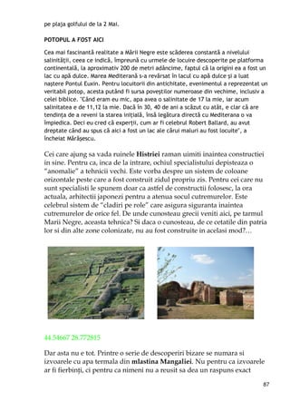 87
pe plaja golfului de la 2 Mai.
POTOPUL A FOST AICI
Cea mai fascinantă realitate a Mării Negre este scăderea constantă a nivelului
salinităŃii, ceea ce indică, împreună cu urmele de locuire descoperite pe platforma
continentală, la aproximativ 200 de metri adâncime, faptul că la origini ea a fost un
lac cu apă dulce. Marea Mediterană s-a revărsat în lacul cu apă dulce şi a luat
naştere Pontul Euxin. Pentru locuitorii din antichitate, evenimentul a reprezentat un
veritabil potop, acesta putând fi sursa poveştilor numeroase din vechime, inclusiv a
celei biblice. "Când eram eu mic, apa avea o salinitate de 17 la mie, iar acum
salinitatea e de 11,12 la mie. Dacă în 30, 40 de ani a scăzut cu atât, e clar că are
tendinŃa de a reveni la starea iniŃială, însă legătura directă cu Mediterana o va
împiedica. Deci eu cred că experŃii, cum ar fi celebrul Robert Ballard, au avut
dreptate când au spus că aici a fost un lac ale cărui maluri au fost locuite", a
încheiat Mărăşescu.
Cei care ajung sa vada ruinele Histriei raman uimiti inaintea constructiei
in sine. Pentru ca, inca de la intrare, ochiul specialistului depisteaza o
“anomalie” a tehnicii vechi. Este vorba despre un sistem de coloane
orizontale peste care a fost construit zidul propriu zis. Pentru cei care nu
sunt specialisti le spunem doar ca astfel de constructii folosesc, la ora
actuala, arhitectii japonezi pentru a atenua socul cutremurelor. Este
celebrul sistem de “cladiri pe role” care asigura siguranta inaintea
cutremurelor de orice fel. De unde cunosteau grecii veniti aici, pe tarmul
Marii Negre, aceasta tehnica? Si daca o cunosteau, de ce cetatile din patria
lor si din alte zone colonizate, nu au fost construite in acelasi mod?…
44.54667 28.772815
Dar asta nu e tot. Printre o serie de descoperiri bizare se numara si
izvoarele cu apa termala din mlastina Mangaliei. Nu pentru ca izvoarele
ar fi fierbinŃi, ci pentru ca nimeni nu a reusit sa dea un raspuns exact
 