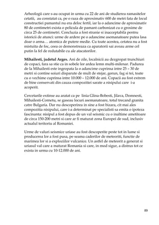 89
Arheologii care s-au ocupat in urma cu 22 de ani de studierea ramasitelor
cetatii, au constatat ca, pe o raza de aproximativ 600 de metri fata de locul
constructiei pamantul nu era deloc fertil, iar la o adancime de aproximativ
80 de centimetri exista o pelicula de pamant carbonizat cu o grosime de
circa 25 de centimetri. Concluzia a fost stranie si inacceptabila pentru
istoricii de atunci: urme de ardere pe o adancime asemanatoare putea lasa
doar o arma… atomica de putere medie. Cu toate acestea, cetatea nu a fost
mistuita de foc, ceea ce demonstreaza ca aparatorii sai aveau arme cel
putin la fel de redutabile cu ale atacatorilor.
Mihailesti, judetul Arges. Ani de zile, localnicii au dezgropat trunchiuri
de copaci, fara sa stie ca in sobele lor ardea lemn multi-milenar. Padurea
de la Mihailesti este ingropata la o adancime cuprinsa intre 25 – 30 de
metri si contine soiuri disparute de mult de stejar, gorun, fag si tei, toate
cu o vechime cuprinsa intre 10.000 – 12.000 de ani. Copacii au fost extrem
de bine conservati din cauza compozitiei sarate a nisipului care i-a
acoperit.
Cercetarile extinse au aratat ca pe linia Glina-Bobesti, Jilava, Domnesti,
Mihailesti-Cornetu, se gaseau locuri asemanatoare, totul trecand granita
catre Bulgaria. Dar nu descoperirea in sine a fost bizara, cit mai ales
compozitia nisipului, care i-a determinat pe specialisti sa emita o ipoteza
fascinanta: nisipul a fost depus de un val seismic cu o inaltime ametitoare
de circa 150-200 metri si care ar fi maturat zona Europei de sud, inclusiv
actualul teritoriu al Romaniei.
Urme de valuri seismice uriase au fost descoperite peste tot in lume si
producerea lor a fost pusa, pe seama caderilor de meteoriti, functie de
marimea lor si a exploziilor vulcanice. Un astfel de meteorit a generat si
uriasul val care a maturat Romania si care, in mod sigur, a distrus tot ce
exista in urma cu 10-12.000 de ani.
 